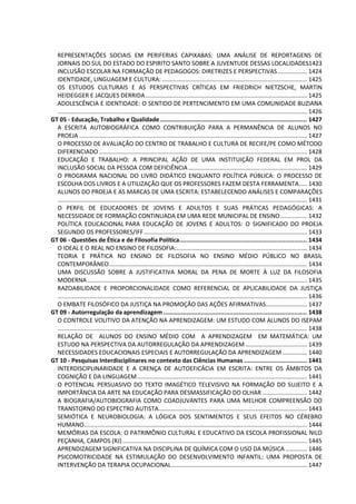 REPRESENTAÇÕES SOCIAIS EM PERIFERIAS CAPIXABAS: UMA ANÁLISE DE REPORTAGENS DE
JORNAIS DO SUL DO ESTADO DO ESPIRITO SANTO SOBRE A JUVENTUDE DESSAS LOCALIDADES1423
INCLUSÃO ESCOLAR NA FORMAÇÃO DE PEDAGOGOS: DIRETRIZES E PERSPECTIVAS.................. 1424
IDENTIDADE, LINGUAGEM E CULTURA:........................................................................................ 1425
OS ESTUDOS CULTURAIS E AS PERSPECTIVAS CRÍTICAS EM FRIEDRICH NIETZSCHE, MARTIN
HEIDEGGER E JACQUES DERRIDA.................................................................................................. 1425
ADOLESCÊNCIA E IDENTIDADE: O SENTIDO DE PERTENCIMENTO EM UMA COMUNIDADE BUZIANA
....................................................................................................................................................... 1426
GT 05 - Educação, Trabalho e Qualidade.................................................................................. 1427
A ESCRITA AUTOBIOGRÁFICA COMO CONTRIBUIÇÃO PARA A PERMANÊNCIA DE ALUNOS NO
PROEJA .......................................................................................................................................... 1427
O PROCESSO DE AVALIAÇÃO DO CENTRO DE TRABALHO E CULTURA DE RECIFE/PE COMO MÉTODO
DIFERENCIADO .............................................................................................................................. 1428
EDUCAÇÃO E TRABALHO: A PRINCIPAL AÇÃO DE UMA INSTITUIÇÃO FEDERAL EM PROL DA
INCLUSÃO SOCIAL DA PESSOA COM DEFICIÊNCIA........................................................................ 1429
O PROGRAMA NACIONAL DO LIVRO DIDÁTICO ENQUANTO POLÍTICA PÚBLICA: O PROCESSO DE
ESCOLHA DOS LIVROS E A UTILIZAÇÃO QUE OS PROFESSORES FAZEM DESTA FERRAMENTA..... 1430
ALUNOS DO PROEJA E AS MARCAS DE UMA ESCRITA: ESTABELECENDO ANÁLISES E COMPARAÇÕES
....................................................................................................................................................... 1431
O PERFIL DE EDUCADORES DE JOVENS E ADULTOS E SUAS PRÁTICAS PEDAGÓGICAS: A
NECESSIDADE DE FORMAÇÃO CONTINUADA EM UMA REDE MUNICIPAL DE ENSINO................ 1432
POLÍTICA EDUCACIONAL PARA EDUCAÇÃO DE JOVENS E ADULTOS: O SIGNIFICADO DO PROEJA
SEGUNDO OS PROFESSORES/IFF................................................................................................... 1433
GT 06 - Questões de Ética e de Filosofia Política....................................................................... 1434
O IDEAL E O REAL NO ENSINO DE FILOSOFIA:............................................................................... 1434
TEORIA E PRÁTICA NO ENSINO DE FILOSOFIA NO ENSINO MÉDIO PÚBLICO NO BRASIL
CONTEMPORÂNEO........................................................................................................................ 1434
UMA DISCUSSÃO SOBRE A JUSTIFICATIVA MORAL DA PENA DE MORTE À LUZ DA FILOSOFIA
MODERNA ..................................................................................................................................... 1435
RAZOABILIDADE E PROPORCIONALIDADE COMO REFERENCIAL DE APLICABILIDADE DA JUSTIÇA
....................................................................................................................................................... 1436
O EMBATE FILOSÓFICO DA JUSTIÇA NA PROMOÇÃO DAS AÇÕES AFIRMATIVAS......................... 1437
GT 09 - Autorregulação da aprendizagem................................................................................ 1438
O CONTROLE VOLITIVO DA ATENÇÃO NA APRENDIZAGEM: UM ESTUDO COM ALUNOS DO ISEPAM
....................................................................................................................................................... 1438
RELAÇÃO DE ALUNOS DO ENSINO MÉDIO COM A APRENDIZAGEM EM MATEMÁTICA: UM
ESTUDO NA PERSPECTIVA DA AUTORREGULAÇÃO DA APRENDIZAGEM ..................................... 1439
NECESSIDADES EDUCACIONAIS ESPECIAIS E AUTORREGULAÇÃO DA APRENDIZAGEM............... 1440
GT 10 - Pesquisas Interdisciplinares no contexto das Ciências Humanas ................................... 1441
INTERDISCIPLINARIDADE E A CRENÇA DE AUTOEFICÁCIA EM ESCRITA: ENTRE OS ÂMBITOS DA
COGNIÇÃO E DA LINGUAGEM....................................................................................................... 1441
O POTENCIAL PERSUASIVO DO TEXTO IMAGÉTICO TELEVISIVO NA FORMAÇÃO DO SUJEITO E A
IMPORTÂNCIA DA ARTE NA EDUCAÇÃO PARA DESMASSIFICAÇÃO DO OLHAR ........................... 1442
A BIOGRAFIA/AUTOBIOGRAFIA COMO COADJUVANTES PARA UMA MELHOR COMPREENSÃO DO
TRANSTORNO DO ESPECTRO AUTISTA.......................................................................................... 1443
SEMIÓTICA E NEUROBIOLOGIA: A LÓGICA DOS SENTIMENTOS E SEUS EFEITOS NO CÉREBRO
HUMANO....................................................................................................................................... 1444
MEMÓRIAS DA ESCOLA: O PATRIMÔNIO CULTURAL E EDUCATIVO DA ESCOLA PROFISSIONAL NILO
PEÇANHA, CAMPOS (RJ)................................................................................................................ 1445
APRENDIZAGEM SIGNIFICATIVA NA DISCIPLINA DE QUÍMICA COM O USO DA MÚSICA ............. 1446
PSICOMOTRICIDADE NA ESTIMULAÇÃO DO DESENVOLVIMENTO INFANTIL: UMA PROPOSTA DE
INTERVENÇÃO DA TERAPIA OCUPACIONAL.................................................................................. 1447
 