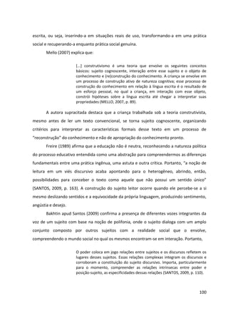 100
escrita, ou seja, inserindo-a em situações reais de uso, transformando-a em uma prática
social e recuperando-a enquanto prática social genuína.
Mello (2007) explica que:
[...] construtivismo é uma teoria que envolve os seguintes conceitos
básicos: sujeito cognoscente, interação entre esse sujeito e o objeto de
conhecimento e (re)construção do conhecimento. A criança se envolve em
um processo de construção ativo de natureza cognitiva; esse processo de
construção do conhecimento em relação à língua escrita é o resultado de
um esforço pessoal, no qual a criança, em interação com esse objeto,
constrói hipóteses sobre a língua escrita até chegar a interpretar suas
propriedades (MELLO, 2007, p. 89).
A autora supracitada destaca que a criança trabalhada sob a teoria construtivista,
mesmo antes de ler um texto convencional, se torna sujeito cognoscente, organizando
critérios para interpretar as características formais desse texto em um processo de
“reconstrução” do conhecimento e não de apropriação do conhecimento pronto.
Freire (1989) afirma que a educação não é neutra, reconhecendo a natureza política
do processo educativo entendida como uma abstração para compreendermos as diferenças
fundamentais entre uma prática ingênua, uma astuta e outra crítica. Portanto, “a noção de
leitura em um viés discursivo acaba apontando para o heterogêneo, abrindo, então,
possibilidades para conceber o texto como aquele que não possui um sentido único”
(SANTOS, 2009, p. 163). A construção do sujeito leitor ocorre quando ele percebe-se a si
mesmo deslizando sentidos e a equivocidade da própria linguagem, produzindo sentimento,
angústia e desejo.
Bakhtin apud Santos (2009) confirma a presença de diferentes vozes integrantes da
voz de um sujeito com base na noção de polifonia, onde o sujeito dialoga com um amplo
conjunto composto por outros sujeitos com a realidade social que o envolve,
compreendendo o mundo social no qual os mesmos encontram-se em interação. Portanto,
O poder coloca em jogo relações entre sujeitos e os discursos refletem os
lugares desses sujeitos. Essas relações complexas integram os discursos e
corroboram a constituição do sujeito discursivo. Importa, particularmente
para o momento, compreender as relações intrínsecas entre poder e
posição-sujeito, as especificidades dessas relações (SANTOS, 2009, p. 110).
 
