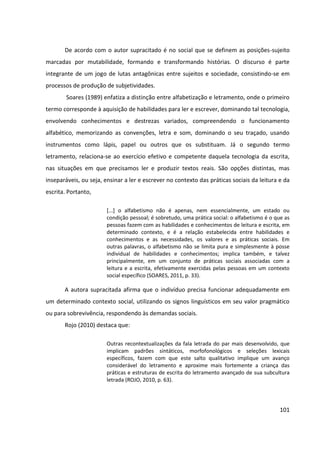 101
De acordo com o autor supracitado é no social que se definem as posições-sujeito
marcadas por mutabilidade, formando e transformando histórias. O discurso é parte
integrante de um jogo de lutas antagônicas entre sujeitos e sociedade, consistindo-se em
processos de produção de subjetividades.
Soares (1989) enfatiza a distinção entre alfabetização e letramento, onde o primeiro
termo corresponde à aquisição de habilidades para ler e escrever, dominando tal tecnologia,
envolvendo conhecimentos e destrezas variados, compreendendo o funcionamento
alfabético, memorizando as convenções, letra e som, dominando o seu traçado, usando
instrumentos como lápis, papel ou outros que os substituam. Já o segundo termo
letramento, relaciona-se ao exercício efetivo e competente daquela tecnologia da escrita,
nas situações em que precisamos ler e produzir textos reais. São opções distintas, mas
inseparáveis, ou seja, ensinar a ler e escrever no contexto das práticas sociais da leitura e da
escrita. Portanto,
[...] o alfabetismo não é apenas, nem essencialmente, um estado ou
condição pessoal; é sobretudo, uma prática social: o alfabetismo é o que as
pessoas fazem com as habilidades e conhecimentos de leitura e escrita, em
determinado contexto, e é a relação estabelecida entre habilidades e
conhecimentos e as necessidades, os valores e as práticas sociais. Em
outras palavras, o alfabetismo não se limita pura e simplesmente à posse
individual de habilidades e conhecimentos; implica também, e talvez
principalmente, em um conjunto de práticas sociais associadas com a
leitura e a escrita, efetivamente exercidas pelas pessoas em um contexto
social específico (SOARES, 2011, p. 33).
A autora supracitada afirma que o indivíduo precisa funcionar adequadamente em
um determinado contexto social, utilizando os signos linguísticos em seu valor pragmático
ou para sobrevivência, respondendo às demandas sociais.
Rojo (2010) destaca que:
Outras recontextualizações da fala letrada do par mais desenvolvido, que
implicam padrões sintáticos, morfofonológicos e seleções lexicais
específicos, fazem com que este salto qualitativo implique um avanço
considerável do letramento e aproxime mais fortemente a criança das
práticas e estruturas de escrita do letramento avançado de sua subcultura
letrada (ROJO, 2010, p. 63).
 