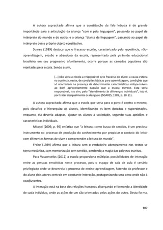 102
A autora supracitada afirma que a constituição da fala letrada é de grande
importância para a articulação da criança “com e pela linguagem”, passando ao papel de
intérprete do mundo e do outro; e a criança “diante da linguagem”, passando ao papel de
intérprete desse próprio objeto constitutivo.
Soares (1989) destaca que o fracasso escolar, caracterizado pela repetência, não-
aprendizagem, evasão e abandono da escola, representado pela pirâmide educacional
brasileira em seu progressivo afunilamento, ocorre porque as camadas populares são
rejeitadas pela escola. Sendo assim,
[...] não seria a escola a responsável pelo fracasso do aluno; a causa estaria
na ausência, neste, de condições básicas para aprendizagem, condições que
só ocorreriam na presença de determinadas características indispensáveis
ao bom aproveitamento daquilo que a escola oferece. Esta seria
responsável, isto sim, pelo “atendimento às diferenças individuais”, isto é,
por tratar desigualmente os desiguais (SOARES, 1989, p. 10-11).
A autora supracitada afirma que a escola que seria para o povo é contra o mesmo,
pois classifica e hierarquiza os alunos, identificando os bem dotados e superdotados,
enquanto ela deveria adaptar, ajustar os alunos à sociedade, segundo suas aptidões e
características individuais.
Micotti (2009, p. 95) enfatiza que “a leitura, como busca de sentido, é um precioso
instrumento no processo de produção do conhecimento por propiciar o contato do leitor
com diferentes formas de viver e compreender a leitura de mundo”.
Freire (1989) afirma que a leitura sem o verdadeiro adentramento nos textos se
torna mecânica, com memorização sem sentido, perdendo a magia das palavras escritas.
Para Vasconcelos (2012) a escola proporciona múltiplas possibilidades de interação
entre as pessoas envolvidas neste processo, pois o espaço de sala de aula é cenário
privilegiado onde se desenrola o processo de ensino-aprendizagem, fazendo do professor e
do aluno dois atores centrais em constante interação, protagonizando uma cena onde não á
coadjuvantes.
A interação está na base das relações humanas alicerçando e formando a identidade
de cada indivíduo, onde as ações de um são orientadas pelas ações do outro. Desta forma,
 