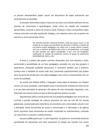 103
as pessoas desempenham papéis sociais em decorrência do papel profissional que
desempenham na sociedade.
O educador democrático espera e busca em seu aluno uma atitude autônoma em seu
processo de crescimento e aprendizagens, sendo crítico em relação aos conteúdos
apresentados, inovando a rotina do universo social. Professor e aluno compartilham ações
mútuas, prevendo uma ação equilibrada, dialógica, com objetivos claros sem se perder nos
caminhos a serem percorridos. Assim,
Um caminho possível e bastante frutífero, ainda que pouco usual, é o da
criação de um espaço que possibilite aos docentes a reflexão a respeito de
sua própria prática pedagógica em cotejo com o campo teórico, visando,
com isso, a melhoria da didática dos cursos e, principalmente, a circulação
de boas soluções por alguns conseguidas, e que, uma vez divulgadas,
colaborarão na solução de problemas comuns ao grupo de professores
(VASCONCELOS, 2012, p. 26).
A teoria e a prática não podem caminhar dissociadas, pois uma alimenta a outra,
aumentando a possibilidade de um fazer pedagógico, pautados em uma boa pesquisa e
experiências, almejando qualidade educacional. É necessário também que o professor
conheça bem a realidade da escola onde atua, levantando questionamentos que podem
servir de ponto de partida para uma ação pedagógica mais crítica e comprometida com um
ensino de qualidade.
De acordo com Bakhtin (2003), a linguagem ocupa papel de destaque nas relações
sociais e na nossa sociedade, a participação social é intensamente mediada por texto escrito
e os que dela participam se apropriam não apenas de suas convenções linguísticas, mas,
sobretudo, das práticas sociais em que os diversos gêneros textuais circulam.
Segundo Rojo (2012) a escola precisa de uma proposta pedagógica que inclua em seu
currículo a grande variedade de culturas presentes em sala de aula de um mundo
globalizado, caracterizado pela intolerância na convivência com a diversidade cultural e com
a alteridade. Novas ferramentas de acesso à comunicação e à informação e de agência
social, acarretam novos letramentos de caráter multimodal ou multissemiótico, cunhando
um novo termo ou conceito: multiletramentos.
Saussure (2006) aponta que “o valor linguístico” só poderá ser reconhecido diante da
possibilidade de representar uma ideia justamente na relação que mantém com outros
 