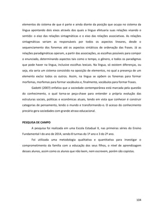 104
elementos do sistema de que é parte e ainda diante da posição que ocupa no sistema da
língua apontando dois eixos através dos quais a língua efetuaria suas relações visando o
sentido: o eixo das relações sintagmáticas e o eixo das relações associativas. As relações
sintagmáticas seriam as responsáveis por todos os aspectos lineares, desde o
sequenciamento dos fonemas até os aspectos sintáticos de ordenação das frases. Já as
relações paradigmáticas operam, a partir das associações, as escolhas possíveis para compor
o enunciado, determinando aspectos tais como o tempo, o gênero, e todos os paradigmas
que pode haver na língua, inclusive escolhas lexicais. Na língua, só existem diferenças, ou
seja, ela seria um sistema consistido na oposição de elementos, no qual a presença de um
elemento exclui todos os outros. Assim, na língua se opõem os fonemas para formar
morfemas, morfemas para formar vocábulos e, finalmente, vocábulos para formar frases.
Gadotti (2007) enfatiza que a sociedade contemporânea está marcada pela questão
do conhecimento, o qual torna-se peça-chave para entender a própria evolução das
estruturas sociais, políticas e econômicas atuais, tendo em vista que conhecer é construir
categorias de pensamento, lendo o mundo e transformando-o. O acesso do conhecimento
precário gera sociedades com grande atraso educacional.
PESQUISA DE CAMPO
A pesquisa foi realizada em uma Escola Estadual X, nas primeiras séries do Ensino
Fundamental I do ano de 2014, sendo 8 turmas do 1º ano e 3 do 2º ano.
Foi utilizada uma metodologia qualitativa e quantitativa para investigar o
comprometimento da família com a educação dos seus filhos, o nível de aprendizagem
desses alunos, assim como os alunos que não leem, nem escrevem, porém são copistas.
 