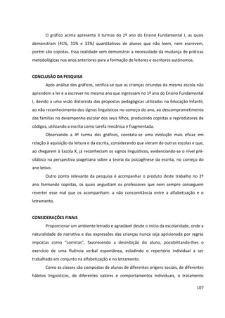 107
O gráfico acima apresenta 3 turmas do 2º ano do Ensino Fundamental I, as quais
demonstram (41%, 31% e 33%) quantitativos de alunos que não leem, nem escrevem,
porém são copistas. Essa realidade vem demonstrar a necessidade da mudança de práticas
metodológicas nos anos anteriores para a formação de leitores e escritores autônomos.
CONCLUSÃO DA PESQUISA
Após análise dos gráficos, verifica-se que as crianças oriundas da mesma escola não
aprendem a ler e a escrever no mesmo ano que ingressam no 1º ano do Ensino Fundamental
I, devido a uma visão distorcida das propostas pedagógicas utilizadas na Educação Infantil,
ao não reconhecimento dos signos linguísticos no começo do ano, ao descomprometimento
das famílias no desempenho escolar dos seus filhos, produzindo copistas e reprodutores de
códigos, utilizando a escrita como tarefa mecânica e fragmentada.
Observando a 4ª turma dos gráficos, constata-se uma evolução mais eficaz em
relação à aquisição da leitura e da escrita, considerando que vieram de outras escolas e que,
ao chegarem à Escola X, já reconheciam os signos linguísticos, evidenciando-se o nível pré-
silábico na perspectiva piagetiana sobre a teoria da psicogênese da escrita, no começo do
ano letivo.
Outro ponto relevante da pesquisa é acompanhar o produto deste trabalho no 2º
ano formando copistas, os quais angustiam os professores que nem sempre conseguem
reverter esse mal que os acompanham: a não concomitância entre a alfabetização e o
letramento.
CONSIDERAÇÕES FINAIS
Proporcionar um ambiente letrado e agradável desde o início da escolaridade, onde a
naturalidade da narrativa e das expressões das crianças nunca seja aprisionada por regras
impostas como “corretas”, favorecendo a desinibição do aluno, possibilitando-lhes o
exercício de uma fluência verbal espontânea, eclodindo o repertório individual a ser
trabalhado em conjunto na alfabetização e no letramento.
Como as classes são compostas de alunos de diferentes origens sociais, de diferentes
hábitos linguísticos, de diferentes valores e comportamentos individuais, o tratamento
 