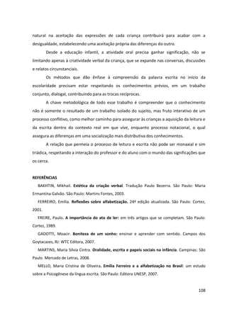 108
natural na aceitação das expressões de cada criança contribuirá para acabar com a
desigualdade, estabelecendo uma aceitação própria das diferenças do outro.
Desde a educação infantil, a atividade oral precisa ganhar significação, não se
limitando apenas à criatividade verbal da criança, que se expande nas conversas, discussões
e relatos circunstanciais.
Os métodos que dão ênfase à compreensão da palavra escrita no início da
escolaridade precisam estar respeitando os conhecimentos prévios, em um trabalho
conjunto, dialogal, contribuindo para as trocas recíprocas.
A chave metodológica de todo esse trabalho é compreender que o conhecimento
não é somente o resultado de um trabalho isolado do sujeito, mas fruto interativo de um
processo conflitivo, como melhor caminho para assegurar às crianças a aquisição da leitura e
da escrita dentro do contexto real em que vive, enquanto processo notacional, o qual
assegura as diferenças em uma socialização mais distributiva dos conhecimentos.
A relação que permeia o processo de leitura e escrita não pode ser monaxial e sim
triádica, respeitando a interação do professor e do aluno com o mundo das significações que
os cerca.
REFERÊNCIAS
BAKHTIN, Mikhail. Estética da criação verbal. Tradução Paulo Bezerra. São Paulo: Maria
Ermantina Galvão. São Paulo: Martins Fontes, 2003.
FERREIRO, Emília. Reflexões sobre alfabetização. 24ª edição atualizada. São Paulo: Cortez,
2001.
FREIRE, Paulo. A importância do ato de ler: em três artigos que se completam. São Paulo:
Cortez, 1989.
GADOTTI, Moacir. Boniteza de um sonho: ensinar e aprender com sentido. Campos dos
Goytacazes, RJ: WTC Editora, 2007.
MARTINS, Maria Sílvia Cintra. Oralidade, escrita e papeis sociais na infância. Campinas: São
Paulo. Mercado de Letras, 2008.
MELLO, Maria Cristina de Oliveira. Emília Ferreiro e a alfabetização no Brasil: um estudo
sobre a Psicogênese da língua escrita. São Paulo: Editora UNESP, 2007.
 