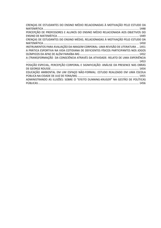 CRENÇAS DE ESTUDANTES DO ENSINO MÉDIO RELACIONADAS À MOTIVAÇÃO PELO ESTUDO DA
MATEMÁTICA................................................................................................................................ 1448
PERCEPÇÃO DE PROFESSORES E ALUNOS DO ENSINO MÉDIO RELACIONADA AOS OBJETIVOS DO
ENSINO DE MATEMÁTICA ............................................................................................................. 1449
CRENÇAS DE ESTUDANTES DO ENSINO MÉDIO, RELACIONADAS À MOTIVAÇÃO PELO ESTUDO DA
MATEMÁTICA................................................................................................................................ 1450
INSTRUMENTOS PARA AVALIAÇÃO DA IMAGEM CORPORAL: UMA REVISÃO DE LITERATURA ... 1451
A PRÁTICA ESPORTIVA NA VIDA COTIDIANA DE DEFICIENTES FÍSICOS PARTICIPANTES NOS JOGOS
OLÍMPICOS DA APAE DE ALÉM PARAÍBA-MG ............................................................................... 1452
A (TRANS)FORMAÇÃO DA CONSCIÊNCIA ATRAVÉS DA ATIVIDADE: RELATO DE UMA EXPERIÊNCIA
....................................................................................................................................................... 1453
POSIÇÃO ESPECIAL, PERCEPÇÃO CORPORAL E SIGNIFICAÇÃO: ANÁLISE DA PRESENCE NAS OBRAS
DE GEORGE ROUSSE...................................................................................................................... 1454
EDUCAÇÃO AMBIENTAL EM UM ESPAÇO NÃO-FORMAL: ESTUDO REALIZADO EM UMA ESCOLA
PÚBLICA NA CIDADE DE JUIZ DE FORA/MG .................................................................................. 1455
ADMINISTRANDO AS ILUSÕES: SOBRE O “EFEITO DUNNING-KRUGER” NA GESTÃO DE POLÍTICAS
PÚBLICAS....................................................................................................................................... 1456
 