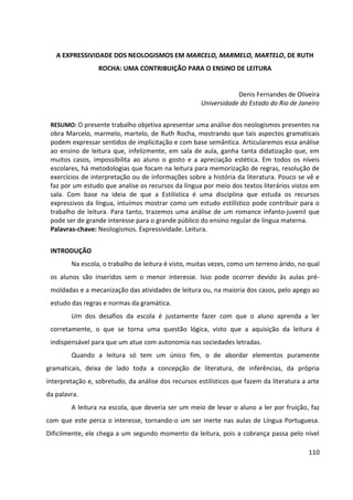 110
A EXPRESSIVIDADE DOS NEOLOGISMOS EM MARCELO, MARMELO, MARTELO, DE RUTH
ROCHA: UMA CONTRIBUIÇÃO PARA O ENSINO DE LEITURA
Denis Fernandes de Oliveira
Universidade do Estado do Rio de Janeiro
RESUMO: O presente trabalho objetiva apresentar uma análise dos neologismos presentes na
obra Marcelo, marmelo, martelo, de Ruth Rocha, mostrando que tais aspectos gramaticais
podem expressar sentidos de implicitação e com base semântica. Articularemos essa análise
ao ensino de leitura que, infelizmente, em sala de aula, ganha tanta didatização que, em
muitos casos, impossibilita ao aluno o gosto e a apreciação estética. Em todos os níveis
escolares, há metodologias que focam na leitura para memorização de regras, resolução de
exercícios de interpretação ou de informações sobre a história da literatura. Pouco se vê e
faz por um estudo que analise os recursos da língua por meio dos textos literários vistos em
sala. Com base na ideia de que a Estilística é uma disciplina que estuda os recursos
expressivos da língua, intuímos mostrar como um estudo estilístico pode contribuir para o
trabalho de leitura. Para tanto, trazemos uma análise de um romance infanto-juvenil que
pode ser de grande interesse para o grande público do ensino regular de língua materna.
Palavras-chave: Neologismos. Expressividade. Leitura.
INTRODUÇÃO
Na escola, o trabalho de leitura é visto, muitas vezes, como um terreno árido, no qual
os alunos são inseridos sem o menor interesse. Isso pode ocorrer devido às aulas pré-
moldadas e a mecanização das atividades de leitura ou, na maioria dos casos, pelo apego ao
estudo das regras e normas da gramática.
Um dos desafios da escola é justamente fazer com que o aluno aprenda a ler
corretamente, o que se torna uma questão lógica, visto que a aquisição da leitura é
indispensável para que um atue com autonomia nas sociedades letradas.
Quando a leitura só tem um único fim, o de abordar elementos puramente
gramaticais, deixa de lado toda a concepção de literatura, de inferências, da própria
interpretação e, sobretudo, da análise dos recursos estilísticos que fazem da literatura a arte
da palavra.
A leitura na escola, que deveria ser um meio de levar o aluno a ler por fruição, faz
com que este perca o interesse, tornando-o um ser inerte nas aulas de Língua Portuguesa.
Dificilmente, ele chega a um segundo momento da leitura, pois a cobrança passa pelo nível
 