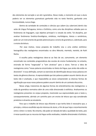 111
dos elementos da narração e vai até à gramática. Desse modo, o momento em que o aluno
poderia ver os elementos gramaticais ganhando vida no texto literário, ganhando uma
funcionalidade, nunca chega.
Dentro da variedade de conteúdos e ciências que cabem (ou caberiam) dentro das
aulas de Língua Portuguesa, temos a Estilística, como uma das disciplinas voltadas para os
fenômenos da linguagem, cujo objetivo principal é o estudo do estilo. Tal disciplina, por
analisar fenômenos fonético-fonológicos, sintáticos, morfológicos, léxicos e semânticos,
pode ser um instrumento de grande potencial para o ensino de gramática e, sobretudo, para
o ensino da leitura.
Por esse motivo, nossa proposta de trabalho visa a uma análise estilística-
lexicográfica dos neologismos encontrados na obra Marcelo, marmelo, martelo, de Ruth
Rocha.
A escolha pelos neologismos deve-se ao fato de ser, comumente, um elemento
encontrado nos conteúdos programáticos das escolas de ensino fundamental, no entanto,
ensinado de forma “engessada” e “sem atrativos” para o aluno. Tem-se a ideia de
neologismos como “novas palavras encontradas no léxico da língua, que ainda não estão no
dicionário”. A essa definição, somam-se exercícios de identificação dessas novas palavras em
textos de gêneros diversos. A expressividade que tais palavras podem assumir dentro de um
texto não é analisada, o que impossibilita ao aluno compreender as diversas formas de
significação que essas novas palavras podem assumir dentro de um contexto discursivo.
Nesse artigo, trataremos de algumas formas de entendimentos dos neologismos: a
visão da gramática normativa além de uma visão direcionada à estilística. Analisaremos os
neologismos presentes no corpus proposto, mostrando sua expressividade para o texto e,
consequentemente, abrindo um caminho para um ensino de leitura que seja considerado
produtivo e atraente ao estudante.
Para que o trabalho de leitura seja eficiente e que tenha êxito é necessário que, a
princípio, a leitura escolhida seja do interesse do aluno, a fim de que haja o reconhecimento
entre o leitor e o texto. No entanto, não pode ser deixada de lado a qualidade do texto, pois
é nesse quesito que os recursos da língua serão analisados, trabalho direcionado à Estilística.
 