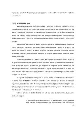112
Aqui está a relevância desse artigo, pois associa uma análise estilística ao trabalho produtivo
com a leitura.
TEXTO LITERÁRIO EM SALA
Segundo aponta Isabel Solé em seu livro Estratégias de leitura, a leitura pode ter
vários objetivos, dentre eles temos: ler para obter informação, ler para aprender, ler por
prazer. Entendemos essa última forma de leitura como leitura por fruição. É por esse tipo de
leitura que a escola vem trabalhando para que seus alunos desenvolvam essa capacidade,
para que eles sejam capazes de autonomamente descobrir o mundo da leitura, como gosto
e prazer.
Comumente, o trabalho de leitura distribuído entre os anos regulares do ensino de
Língua Portuguesa segue uma esquematização que não favorece a aquisição da leitura por
prazer, ao contrário, didatiza a leitura ao ponto de fazer com que o discente perca o
interesse e o encanto pelo ato de ler, tornando as aulas de leituras meros exercícios para a
obtenção de notas.
No ensino fundamental, à leitura é dado o espaço no livro didático para a resolução
de questionários de interpretação. O aluno lê pequenos textos, quando não o trecho de uma
obra, e logo em seguida é ordenado que responda a perguntas sobre o texto lido. Tal
mecanização não inclui a análise dos recursos da língua, impossibilitando ao aluno o link
entre o que é estudado nas aulas de gramática e o que ele vê como língua viva nos textos
lidos em sala de aula.
Na segunda etapa do ensino regular, no ensino médio, o foco torna-se a literatura. Se
o intuito fosse trabalhar a literatura visando a uma análise que focasse os recursos
linguísticos, a estética e o estilo do texto, visto que o aluno já possui maturidade para tal, a
leitura por prazer poderia ser um resultado esperado. No entanto, temos aula de história da
literatura com o rótulo de aula de Literatura.
Sobre o ensino do texto literário em sala de aula, os Parâmetros Curriculares
Nacionais pregam:
A questão do ensino de literatura ou da leitura literária envolve, portanto,
esse exercício de reconhecimento das singularidades e das propriedades
 