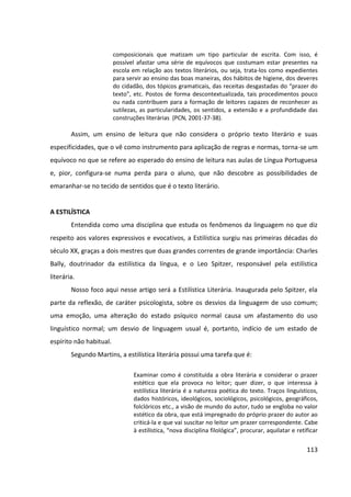 113
composicionais que matizam um tipo particular de escrita. Com isso, é
possível afastar uma série de equívocos que costumam estar presentes na
escola em relação aos textos literários, ou seja, trata-los como expedientes
para servir ao ensino das boas maneiras, dos hábitos de higiene, dos deveres
do cidadão, dos tópicos gramaticais, das receitas desgastadas do “prazer do
texto”, etc. Postos de forma descontextualizada, tais procedimentos pouco
ou nada contribuem para a formação de leitores capazes de reconhecer as
sutilezas, as particularidades, os sentidos, a extensão e a profundidade das
construções literárias (PCN, 2001-37-38).
Assim, um ensino de leitura que não considera o próprio texto literário e suas
especificidades, que o vê como instrumento para aplicação de regras e normas, torna-se um
equívoco no que se refere ao esperado do ensino de leitura nas aulas de Língua Portuguesa
e, pior, configura-se numa perda para o aluno, que não descobre as possibilidades de
emaranhar-se no tecido de sentidos que é o texto literário.
A ESTILÍSTICA
Entendida como uma disciplina que estuda os fenômenos da linguagem no que diz
respeito aos valores expressivos e evocativos, a Estilística surgiu nas primeiras décadas do
século XX, graças a dois mestres que duas grandes correntes de grande importância: Charles
Bally, doutrinador da estilística da língua, e o Leo Spitzer, responsável pela estilística
literária.
Nosso foco aqui nesse artigo será a Estilística Literária. Inaugurada pelo Spitzer, ela
parte da reflexão, de caráter psicologista, sobre os desvios da linguagem de uso comum;
uma emoção, uma alteração do estado psíquico normal causa um afastamento do uso
linguístico normal; um desvio de linguagem usual é, portanto, indício de um estado de
espírito não habitual.
Segundo Martins, a estilística literária possui uma tarefa que é:
Examinar como é constituída a obra literária e considerar o prazer
estético que ela provoca no leitor; quer dizer, o que interessa à
estilística literária é a natureza poética do texto. Traços linguísticos,
dados históricos, ideológicos, sociológicos, psicológicos, geográficos,
folclóricos etc., a visão de mundo do autor, tudo se engloba no valor
estético da obra, que está impregnado do próprio prazer do autor ao
criticá-la e que vai suscitar no leitor um prazer correspondente. Cabe
à estilística, “nova disciplina filológica”, procurar, aquilatar e retificar
 