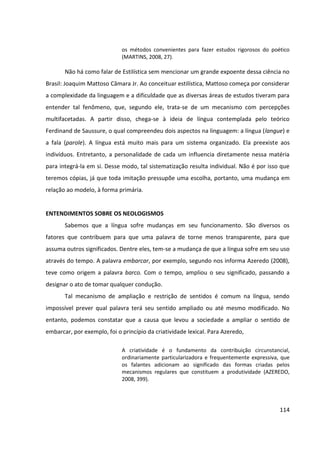 114
os métodos convenientes para fazer estudos rigorosos do poético
(MARTINS, 2008, 27).
Não há como falar de Estilística sem mencionar um grande expoente dessa ciência no
Brasil: Joaquim Mattoso Câmara Jr. Ao conceituar estilística, Mattoso começa por considerar
a complexidade da linguagem e a dificuldade que as diversas áreas de estudos tiveram para
entender tal fenômeno, que, segundo ele, trata-se de um mecanismo com percepções
multifacetadas. A partir disso, chega-se à ideia de língua contemplada pelo teórico
Ferdinand de Saussure, o qual compreendeu dois aspectos na linguagem: a língua (langue) e
a fala (parole). A língua está muito mais para um sistema organizado. Ela preexiste aos
indivíduos. Entretanto, a personalidade de cada um influencia diretamente nessa matéria
para integrá-la em si. Desse modo, tal sistematização resulta individual. Não é por isso que
teremos cópias, já que toda imitação pressupõe uma escolha, portanto, uma mudança em
relação ao modelo, à forma primária.
ENTENDIMENTOS SOBRE OS NEOLOGISMOS
Sabemos que a língua sofre mudanças em seu funcionamento. São diversos os
fatores que contribuem para que uma palavra de torne menos transparente, para que
assuma outros significados. Dentre eles, tem-se a mudança de que a língua sofre em seu uso
através do tempo. A palavra embarcar, por exemplo, segundo nos informa Azeredo (2008),
teve como origem a palavra barco. Com o tempo, ampliou o seu significado, passando a
designar o ato de tomar qualquer condução.
Tal mecanismo de ampliação e restrição de sentidos é comum na língua, sendo
impossível prever qual palavra terá seu sentido ampliado ou até mesmo modificado. No
entanto, podemos constatar que a causa que levou a sociedade a ampliar o sentido de
embarcar, por exemplo, foi o princípio da criatividade lexical. Para Azeredo,
A criatividade é o fundamento da contribuição circunstancial,
ordinariamente particularizadora e frequentemente expressiva, que
os falantes adicionam ao significado das formas criadas pelos
mecanismos regulares que constituem a produtividade (AZEREDO,
2008, 399).
 