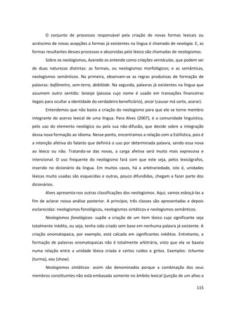 115
O conjunto de processos responsável pela criação de novas formas lexicais ou
acréscimo de novas acepções a formas já existentes na língua é chamado de neologia. E, as
formas resultantes desses processos e absorvidas pelo léxico são chamadas de neologismos.
Sobre os neologismos, Azeredo os entende como criações vernáculas, que podem ser
de duas naturezas distintas: as formais, ou neologismos morfológicos; e as semânticas,
neologismos semânticos. Na primeira, observam-se as regras produtivas de formação de
palavras: bafômetro, sem-terra, debilóide. Na segunda, palavras já existentes na língua que
assumem outro sentido: laranja (pessoa cujo nome é usado em transações financeiras
ilegais para ocultar a identidade do verdadeiro beneficiário), secar (causar má sorte, azarar).
Entendemos que não basta a criação do neologismo para que ele se torne membro
integrante do acervo lexical de uma língua. Para Alves (2007), é a comunidade linguística,
pelo uso do elemento neológico ou pela sua não-difusão, que decide sobre a integração
dessa nova formação ao idioma. Nesse ponto, encontramos a relação com a Estilística, pois é
a intenção afetiva do falante que definirá o uso por determinada palavra, sendo essa nova
ao léxico ou não. Tratando-se das novas, a carga afetiva será muito mais expressiva e
intencional. O uso frequente do neologismo fará com que este seja, pelos lexicógrafos,
inserido no dicionário da língua. Em muitos casos, há a arbitrariedade, isto é, unidades
léxicas muito usadas são esquecidas e outras, pouco difundidas, chegam a fazer parte dos
dicionários.
Alves apresenta-nos outras classificações dos neologismos. Aqui, vamos esboçá-las a
fim de aclarar nossa análise posterior. A princípio, três classes são apresentadas e depois
esclarecidas: neologismos fonológicos, neologismos sintáticos e neologismos semânticos.
Neologismos fonológicos- supõe a criação de um item léxico cujo significante seja
totalmente inédito, ou seja, tenha sido criado sem base em nenhuma palavra já existente. A
criação onomatopaica, por exemplo, está calcada em significantes inéditos. Entretanto, a
formação de palavras onomatopaicas não é totalmente arbitrária, visto que ela se baseia
numa relação entre a unidade léxica criada e certos ruídos e gritos. Exemplos: tchurma
(turma), xou (show).
Neologismos sintáticos- assim são denominados porque a combinação dos seus
membros constituintes não está embasada somente no âmbito lexical (junção de um afixo a
 