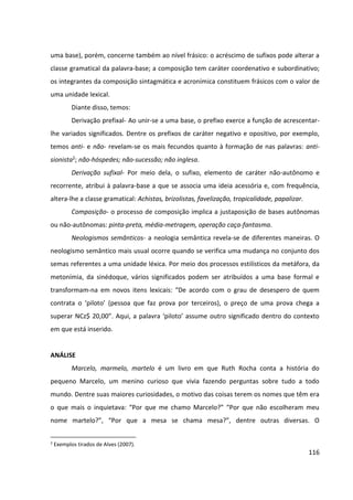 116
uma base), porém, concerne também ao nível frásico: o acréscimo de sufixos pode alterar a
classe gramatical da palavra-base; a composição tem caráter coordenativo e subordinativo;
os integrantes da composição sintagmática e acronímica constituem frásicos com o valor de
uma unidade lexical.
Diante disso, temos:
Derivação prefixal- Ao unir-se a uma base, o prefixo exerce a função de acrescentar-
lhe variados significados. Dentre os prefixos de caráter negativo e opositivo, por exemplo,
temos anti- e não- revelam-se os mais fecundos quanto à formação de nas palavras: anti-
sionista2; não-hóspedes; não-sucessão; não inglesa.
Derivação sufixal- Por meio dela, o sufixo, elemento de caráter não-autônomo e
recorrente, atribui à palavra-base a que se associa uma ideia acessória e, com frequência,
altera-lhe a classe gramatical: Achistas, brizolistas, favelização, tropicalidade, papalizar.
Composição- o processo de composição implica a justaposição de bases autônomas
ou não-autônomas: pinta-preta, média-metragem, operação caça-fantasma.
Neologismos semânticos- a neologia semântica revela-se de diferentes maneiras. O
neologismo semântico mais usual ocorre quando se verifica uma mudança no conjunto dos
semas referentes a uma unidade léxica. Por meio dos processos estilísticos da metáfora, da
metonímia, da sinédoque, vários significados podem ser atribuídos a uma base formal e
transformam-na em novos itens lexicais: “De acordo com o grau de desespero de quem
contrata o ‘piloto’ (pessoa que faz prova por terceiros), o preço de uma prova chega a
superar NCz$ 20,00”. Aqui, a palavra ‘piloto’ assume outro significado dentro do contexto
em que está inserido.
ANÁLISE
Marcelo, marmelo, martelo é um livro em que Ruth Rocha conta a história do
pequeno Marcelo, um menino curioso que vivia fazendo perguntas sobre tudo a todo
mundo. Dentre suas maiores curiosidades, o motivo das coisas terem os nomes que têm era
o que mais o inquietava: “Por que me chamo Marcelo?” “Por que não escolheram meu
nome martelo?”, “Por que a mesa se chama mesa?”, dentre outras diversas. O
2
Exemplos tirados de Alves (2007).
 