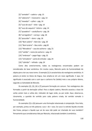 118
[2] “sentador” – cadeira – pág. 13
[3] “cabeceiro” – travesseiro – pág. 13
[4] “mexedor” – colher – pág. 14
[5] “suco de vaca” – leite – pág. 14
[6] “suco de vaqueira”- leiteira – pág. 14
[7] “puxadeiro” – cavalo/burro – pág. 18
[8] “carregadeira” – carroça – pág. 18
[9] “possuidor” – dono – pág. 18
[10] “Bom solário” – Bom dia – pág. 20
[11] “Bom lunário” – Boa noite – pág 20
[12] “Moradeira” – casa do cachorro – pág. 21
[13] “Latildo” – nome do cachorro – pág. 21
[14] “embrasar” – pegar fogo – pág. 22
[15] “entradeira” – porta de entrada – pág. 24
[16] “cobridor” – telhado – pág. 24
Como dito anteriormente, todos os neologismos encontrados podem ser
considerados de base semântica. Em muitos casos, Marcelo parte da funcionalidade do
objeto para criar seu novo nome. O exemplo [1] é característico do neologismo semântico. A
palavra já existe no léxico da língua, mas amplia-se em um novo significado. E aqui, tal
significado é associado com o som que o cachorro faz (latido) mais o seu próprio idioma,
segundo a criatividade de Marcelo.
Os exemplos [2], [3], [4] e [7] possuem formação em comum. Tais neologismos são
formados a partir da derivação sufixal. Para o objeto cadeira, Marcelo associou a base do
verbo sentar mais o sufixo dor, indicador de lugar onde, ou por onde. Aqui, observa-se,
claramente, a questão do sentido para cada palavra criada, do sentido somado à
funcionalidade.
Os exemplos [5] e [6] possuem uma formação relacionada à composição. Para leite,
por exemplo, juntou-se três palavras: suco + de + vaca. Se suco é o extrato líquido oriundo
das frutas, porque o líquido que sai da vaca não pode ser chamado de suco também?
Pensamento que consideramos tido por Marcelo, relacionado também à semântica.
 