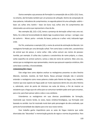119
Outros exemplos cujo processo de formação é a composição são os [10] e [11]. Esses,
no entanto, são formados também por um processo de sufixação. Dentro da composição de
duas palavras, indicadoras de cumprimentos, na segunda palavra há uma sufixação: solário –
base: sol, sufixo: ário; lunário – base: lun (luna: lua), sufixo: ário. Os cumprimentos são
relacionados aos astros que representam a fase do dia.
Nos exemplos [8], [12] e [15], temos a presença da derivação sufixal mais uma vez.
Neles, há a ideia da funcionalidade do objeto logo na palavra-base: carroça – carregar; casa
do cachorro - Morar; porta – entrada. Às bases, juntou-se o sufixo –eiró, indicando lugar
onde.
Por fim, analisamos o exemplo [13], o nome do animal de estimação de Marcelo. Um
neologismo formado por uma derivação sufixal. Tem como base o verbo latir, característico
do animal que ele possui, e como sufixo –ildo, sufixo comum aos nomes de pessoas:
Ivanildo, por exemplo. O sufixo deu à palavra a característica de nome próprio, e a base,
verbo específico do animal cachorro, somou a ideia de nome de cachorro. Mais uma vez,
vemos que os neologismos aqui apresentados, mesmo que possuam aspectos sintáticos, têm
como base o sentido, a funcionalidade.
CONSIDERAÇÕES FINAIS
Este artigo teve como objetivo analisar os neologismos presentes na obra literária
Marcelo, marmelo, martelo, de Ruth Rocha. Nossa principal intenção não é somente
entender o neologismo como novas palavras criadas pelo falante da língua, mas, também,
mostrar que esse aspecto da língua pode ser muito expressivo dentro de uma obra literária
e, sobretudo, servir de ponto de interesse nas aulas de leitura, a fim de mostrar ao
estudante que a língua que ele utiliza para se comunicar também pode servir para encantar,
para criar, para fazer pensar sobre a vida e o seu cotidiano.
Entendemos os neologismos em suas diversas possibilidades de formação,
mostrando que mesmo tendo, às vezes, bases sintático-fonológicas, sua formação está
baseada no sentido. Isso foi mostrado muito bem pelo personagem da obra analisada, que
partia da funcionalidade dos objetos para criar seus novos nomes.
Esse trabalho ganha importância para as aulas de língua materna que estão
divorciadas das “decorebas” e memorização gratuita de regras e normas da gramática. Para
 