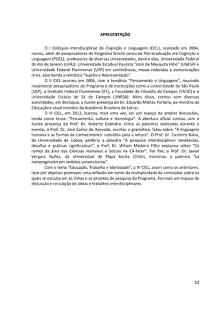 12
APRESENTAÇÃO
O I Colóquio Interdisciplinar de Cognição e Linguagem (CICL), realizado em 2004,
reuniu, além de pesquisadores do Programa Stricto sensu de Pós-Graduação em Cognição e
Linguagem (PGCL), professores de diversas Universidades, dentre elas, Universidade Federal
do Rio de Janeiro (UFRJ), Universidade Estadual Paulista “Júlio de Mesquita Filho” (UNESP) e
Universidade Federal Fluminense (UFF) em conferências, mesas-redondas e comunicações
orais, abordando a temática “Sujeito e Representação”.
O II CICL ocorreu em 2006, com a temática “Pensamento e Linguagem”, reunindo
novamente pesquisadores do Programa e de instituições como a Universidade de São Paulo
(USP), o Instituto Federal Fluminense (IFF), a Faculdade de Filosofia de Campos (FAFIC) e a
Universidade Estácio de Sá de Campos (UNESA). Além disso, contou com diversas
autoridades, em destaque, a ilustre presença do Dr. Eduardo Mattos Portella, ex-ministro da
Educação e atual membro da Academia Brasileira de Letras.
O III CICL, em 2012, buscou, mais uma vez, ser um espaço de amplas discussões,
tendo como tema: “Pensamento, cultura e tecnologia”. A abertura oficial contou com a
ilustre presença do Prof. Dr. Roberto DaMatta. Entre as palestras realizadas durante o
evento, o Prof. Dr. José Carlos de Azevedo, escritor e gramático, falou sobre “A linguagem
humana e as formas de conhecimento: subsídios para a leitura”. O Prof. Dr. Casimiro Balsa,
da Universidade de Lisboa, proferiu a palestra “A pesquisa Interdisciplinar: tendências,
desafios e práticas significativas”, o Prof. Dr. Wilson Madeira Filho explanou sobre “Os
rumos da área das Ciências Humanas e Sociais na CA-Inter”. Por fim, o Prof. Dr. Javier
Vergara Nuñez, da Universidad de Playa Ancha (Chile), ministrou a palestra “La
metacognición em ámbitos universitarios”.
Com o tema “Educação, Trabalho e Identidade”, o IV CICL, assim como os anteriores,
teve por objetivo promover uma reflexão em torno da multiplicidade de conteúdos sobre os
quais se estruturam as linhas e os projetos de pesquisa do Programa. Foi mais um espaço de
discussão e circulação de ideias e trabalhos interdisciplinares.
 