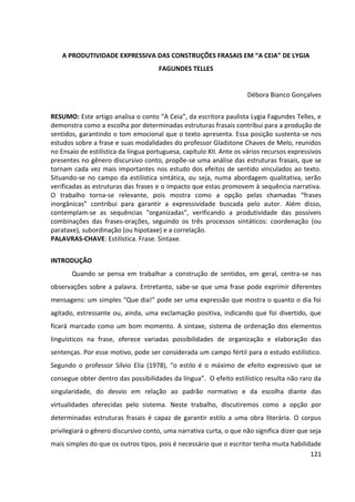 121
A PRODUTIVIDADE EXPRESSIVA DAS CONSTRUÇÕES FRASAIS EM “A CEIA” DE LYGIA
FAGUNDES TELLES
Débora Bianco Gonçalves
RESUMO: Este artigo analisa o conto “A Ceia”, da escritora paulista Lygia Fagundes Telles, e
demonstra como a escolha por determinadas estruturas frasais contribui para a produção de
sentidos, garantindo o tom emocional que o texto apresenta. Essa posição sustenta-se nos
estudos sobre a frase e suas modalidades do professor Gladstone Chaves de Melo, reunidos
no Ensaio de estilística da língua portuguesa, capítulo XII. Ante os vários recursos expressivos
presentes no gênero discursivo conto, propõe-se uma análise das estruturas frasais, que se
tornam cada vez mais importantes nos estudo dos efeitos de sentido vinculados ao texto.
Situando-se no campo da estilística sintática, ou seja, numa abordagem qualitativa, serão
verificadas as estruturas das frases e o impacto que estas promovem à sequência narrativa.
O trabalho torna-se relevante, pois mostra como a opção pelas chamadas “frases
inorgânicas” contribui para garantir a expressividade buscada pelo autor. Além disso,
contemplam-se as sequências “organizadas”, verificando a produtividade das possíveis
combinações das frases-orações, seguindo os três processos sintáticos: coordenação (ou
parataxe), subordinação (ou hipotaxe) e a correlação.
PALAVRAS-CHAVE: Estilística. Frase. Sintaxe.
INTRODUÇÃO
Quando se pensa em trabalhar a construção de sentidos, em geral, centra-se nas
observações sobre a palavra. Entretanto, sabe-se que uma frase pode exprimir diferentes
mensagens: um simples “Que dia!” pode ser uma expressão que mostra o quanto o dia foi
agitado, estressante ou, ainda, uma exclamação positiva, indicando que foi divertido, que
ficará marcado como um bom momento. A sintaxe, sistema de ordenação dos elementos
linguísticos na frase, oferece variadas possibilidades de organização e elaboração das
sentenças. Por esse motivo, pode ser considerada um campo fértil para o estudo estilístico.
Segundo o professor Sílvio Elia (1978), “o estilo é o máximo de efeito expressivo que se
consegue obter dentro das possibilidades da língua”. O efeito estilístico resulta não raro da
singularidade, do desvio em relação ao padrão normativo e da escolha diante das
virtualidades oferecidas pelo sistema. Neste trabalho, discutiremos como a opção por
determinadas estruturas frasais é capaz de garantir estilo a uma obra literária. O corpus
privilegiará o gênero discursivo conto, uma narrativa curta, o que não significa dizer que seja
mais simples do que os outros tipos, pois é necessário que o escritor tenha muita habilidade
 