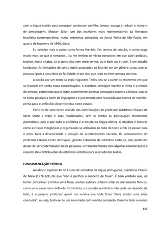 122
com a língua escrita para conseguir condensar conflito, tempo, espaço e reduzir o número
de personagens. Moacyr Scliar, um dos escritores mais representativos da literatura
brasileira contemporânea, numa entrevista concedida ao jornal Folha de São Paulo, em
quatro de fevereiro de 1996, disse:
Eu valorizo mais o conto como forma literária. Em termos de criação, o conto exige
muito mais do que o romance... Eu me lembro de vários romances em que pulei pedaços,
trechos muito chatos. Já o conto não tem meio termo, ou é bom ou é ruim. É um desafio
fantástico. As limitações do conto estão associadas ao fato de ser um gênero curto, que as
pessoas ligam a uma ideia de facilidade; é por isso que todo escritor começa contista.
A opção por um texto da Lygia Fagundes Telles deu-se a partir do momento em que
se levaram em conta essas considerações. A escritora consegue manter o ritmo e a tensão
do enredo, permitindo que o leitor experimente diversas sensações durante a leitura. Isso só
se torna possível a partir da linguagem e é justamente esse resultado que servirá de matéria-
prima para as reflexões desenvolvidas neste estudo.
Parte-se de uma breve revisão das contribuições do professor Gladstone Chaves de
Melo sobre a frase e suas modalidades, sem se limitar às postulações meramente
gramaticais, pois o que cabe à estilística é o estudo da língua afetiva. O objetivo é mostrar
como as frases inorgânicas e organizadas se articulam ao todo do texto a fim de passar para
o leitor toda a dinamicidade e emoção do acontecimento narrado. Os ensinamentos do
professor Claudio Cezar Henriques, grande estudioso da estilística sintática, não poderiam
deixar de ser contemplados nesta pesquisa. O trabalho finaliza com algumas considerações a
respeito das contribuições da estilística sintática para o estudo dos textos.
FUNDAMENTAÇÃO TEÓRICA
Ao abrir o capítulo XII do Ensaio de estilística da língua portuguesa, Gladstone Chaves
de Melo (1976:121) diz que “não é pacífico o conceito de frase”. É bem verdade que, ao
tentar conceituar e limitar uma frase, muitos autores utilizam critérios meramente fônicos,
como uma pausa bem definida. Entretanto, o conceito semântico não pode ser deixado de
lado, é o próprio professor quem nos ensina que toda frase “deve conter uma ideia
concluída”, ou seja, trata-se de um enunciado com sentido completo. Durante todo o ensino
 