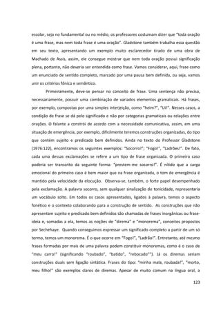 123
escolar, seja no fundamental ou no médio, os professores costumam dizer que “toda oração
é uma frase, mas nem toda frase é uma oração”. Gladstone também trabalha essa questão
em seu texto, apresentando um exemplo muito esclarecedor tirado de uma obra de
Machado de Assis, assim, ele consegue mostrar que nem toda oração possui significação
plena, portanto, não deveria ser entendida como frase. Vamos considerar, aqui, frase como
um enunciado de sentido completo, marcado por uma pausa bem definida, ou seja, vamos
unir os critérios fônico e semântico.
Primeiramente, deve-se pensar no conceito de frase. Uma sentença não precisa,
necessariamente, possuir uma combinação de variados elementos gramaticais. Há frases,
por exemplo, compostas por uma simples interjeição, como “heim?”, “Ui!”. Nesses casos, a
condição de frase se dá pelo significado e não por categorias gramaticais ou relações entre
orações. O falante a constrói de acordo com a necessidade comunicativa, assim, em uma
situação de emergência, por exemplo, dificilmente teremos construções organizadas, do tipo
que contém sujeito e predicado bem definidos. Ainda no texto do Professor Gladstone
(1976:122), encontramos os seguintes exemplos: “Socorro!”; “Fogo!”, “Ladrões!”. De fato,
cada uma dessas exclamações se refere a um tipo de frase organizada. O primeiro caso
poderia ser transcrito da seguinte forma: “prestem-me socorro!”. É nítido que a carga
emocional do primeiro caso é bem maior que na frase organizada, o tom de emergência é
mantido pela velocidade da elocução. Observa-se, também, o forte papel desempenhado
pela exclamação. A palavra socorro, sem qualquer sinalização de tonicidade, representaria
um vocábulo solto. Em todos os casos apresentados, ligados à palavra, temos o aspecto
fonético e o contexto colaborando para a construção de sentido. As construções que não
apresentam sujeito e predicado bem definidos são chamadas de frases inorgânicas ou frase-
ideia e, somadas a ela, temos as noções de “direma” e “monorema”, conceitos propostos
por Sechehaye. Quando conseguimos expressar um significado completo a partir de um só
termo, temos um monorema. É o que ocorre em “Fogo!”, “Ladrão!”. Entretanto, até mesmo
frases formadas por mais de uma palavra podem constituir monoremas, como é o caso de
“meu carro!” (significando “roubado”, “batido”, “rebocado””). Já os diremas seriam
construções duais sem ligação sintática. Frases do tipo: “minha mala, roubada!”, “morto,
meu filho!” são exemplos claros de diremas. Apesar de muito comum na língua oral, a
 