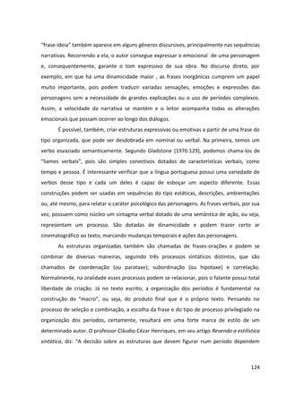 124
“frase-ideia” também aparece em alguns gêneros discursivos, principalmente nas sequências
narrativas. Recorrendo a ela, o autor consegue expressar o emocional de uma personagem
e, consequentemente, garante o tom expressivo de sua obra. No discurso direto, por
exemplo, em que há uma dinamicidade maior , as frases inorgânicas cumprem um papel
muito importante, pois podem traduzir variadas sensações, emoções e expressões das
personagens sem a necessidade de grandes explicações ou o uso de períodos complexos.
Assim, a velocidade da narrativa se mantém e o leitor acompanha todas as alterações
emocionais que possam ocorrer ao longo dos diálogos.
É possível, também, criar estruturas expressivas ou emotivas a partir de uma frase do
tipo organizada, que pode ser desdobrada em nominal ou verbal. Na primeira, temos um
verbo esvaziado semanticamente. Segundo Gladstone (1976:129), podemos chama-los de
“liames verbais”, pois são simples conectivos dotados de características verbais, como
tempo e pessoa. É interessante verificar que a língua portuguesa possui uma variedade de
verbos desse tipo e cada um deles é capaz de esboçar um aspecto diferente. Essas
construções podem ser usadas em sequências do tipo estáticas, descrições, ambientações
ou, até mesmo, para relatar o caráter psicológico das personagens. As frases verbais, por sua
vez, possuem como núcleo um sintagma verbal dotado de uma semântica de ação, ou seja,
representam um processo. São dotadas de dinamicidade e podem trazer certo ar
cinematográfico ao texto, marcando mudanças temporais e ações das personagens.
As estruturas organizadas também são chamadas de frases-orações e podem se
combinar de diversas maneiras, seguindo três processos sintáticos distintos, que são
chamados de coordenação (ou parataxe); subordinação (ou hipotaxe) e correlação.
Normalmente, na oralidade esses processos podem se relacionar, pois o falante possui total
liberdade de criação. Já no texto escrito, a organização dos períodos é fundamental na
construção do “macro”, ou seja, do produto final que é o próprio texto. Pensando no
processo de seleção e combinação, a escolha da frase e do tipo de processo privilegiado na
organização dos períodos, certamente, resultará em uma forte marca de estilo de um
determinado autor. O professor Cláudio Cézar Henriques, em seu artigo Revendo a estilística
sintática, diz: “A decisão sobre as estruturas que devem figurar num período dependem
 