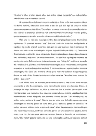 126
“desviou” o olhar o leitor, aquele olhar que, antes, estava “passando” por cada detalhe,
ambientando-se e analisando o cenário.
Já no segundo período deste mesmo parágrafo, o único verbo que aparece está em
sua forma nominal, reforçando ainda mais a ideia de que esse tipo de criação é muito
comum em passagens descritivas. Vamos fazer o mesmo processo de comparação anterior
para verificar as diferenças estilísticas: “Em cada mesinha havia um abajur feito de garrafa,
que projetava sobre a toalha vermelho e branco um pálido círculo de luz.”.
Mais uma vez nota-se a mudança do ritmo da descrição pelo acréscimo de um verbo
significativo. O pronome relativo “que” funciona como um conectivo, configurando a
hipotaxe. Na criação original, a escritora opta por não usar qualquer tipo de conectivo, há
apenas uma pausa breve marcada pelas vírgulas. Segundo Gladstone (1976:137), “a carência
de conectivos, geralmente, passa a impressão de pinceladas rápidas, toques bastantes para
uma ideia exata, mas nunca um retrato minucioso.” Ao construir o parágrafo descritivo de
abertura do conto, Telles consegue justamente passar essa “fotografia” ao leitor, a sensação
das “pinceladas” é garantida pela maneira como as orações estão relacionadas, privilegiando
a parataxe e os desdobramentos nominais. O conto prossegue, apresentando a primeira
personagem, trata-se de uma mulher e a frase que a insere no texto nos dá algumas pistas
de que ela será a única do sexo feminino em toda a narrativa. “A mulher parou no meio do
jardim. - Que noite!”
Vale insistir, aqui, na manutenção do ritmo da leitura, não há um verbo dicendi
anunciando a fala da personagem, como normalmente ocorre em discursos diretos. A
presença do artigo definido dá ao leitor a certeza de que a próxima personagem a ser
inserida será do sexo masculino. Caso houvesse outra mulher na história, a opção pelo artigo
indefinido seria a mais adequada, pois permitira criações do tipo: “Uma mulher parou no
jardim, outra, sentou-se à mesa”. Observe que, ao optar pela definição, apresentar outra
personagem no mesmo gênero se torna difícil, pois a sentença perde em coerência: “A
mulher parou no jardim e outra se sentou à mesa”. A fala da personagem é construída por
uma frase inorgânica que, dentro do contexto, parece ser uma exclamação positiva. Como
vimos, esse tipo de frase pode expressar sentidos diversos a depender de um contexto.
Assim, “Que noite!” poderia facilmente ser uma exclamação negativa, se fosse dita ao final
 