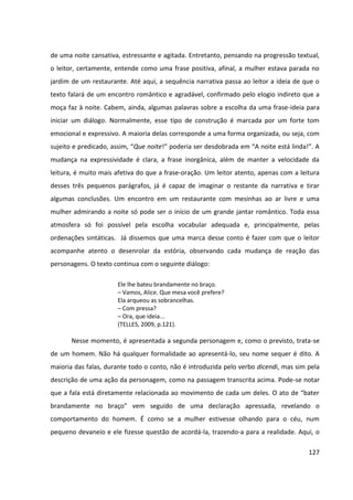 127
de uma noite cansativa, estressante e agitada. Entretanto, pensando na progressão textual,
o leitor, certamente, entende como uma frase positiva, afinal, a mulher estava parada no
jardim de um restaurante. Até aqui, a sequência narrativa passa ao leitor a ideia de que o
texto falará de um encontro romântico e agradável, confirmado pelo elogio indireto que a
moça faz à noite. Cabem, ainda, algumas palavras sobre a escolha da uma frase-ideia para
iniciar um diálogo. Normalmente, esse tipo de construção é marcada por um forte tom
emocional e expressivo. A maioria delas corresponde a uma forma organizada, ou seja, com
sujeito e predicado, assim, “Que noite!” poderia ser desdobrada em “A noite está linda!”. A
mudança na expressividade é clara, a frase inorgânica, além de manter a velocidade da
leitura, é muito mais afetiva do que a frase-oração. Um leitor atento, apenas com a leitura
desses três pequenos parágrafos, já é capaz de imaginar o restante da narrativa e tirar
algumas conclusões. Um encontro em um restaurante com mesinhas ao ar livre e uma
mulher admirando a noite só pode ser o início de um grande jantar romântico. Toda essa
atmosfera só foi possível pela escolha vocabular adequada e, principalmente, pelas
ordenações sintáticas. Já dissemos que uma marca desse conto é fazer com que o leitor
acompanhe atento o desenrolar da estória, observando cada mudança de reação das
personagens. O texto continua com o seguinte diálogo:
Ele lhe bateu brandamente no braço.
– Vamos, Alice. Que mesa você prefere?
Ela arqueou as sobrancelhas.
– Com pressa?
– Ora, que ideia...
(TELLES, 2009, p.121).
Nesse momento, é apresentada a segunda personagem e, como o previsto, trata-se
de um homem. Não há qualquer formalidade ao apresentá-lo, seu nome sequer é dito. A
maioria das falas, durante todo o conto, não é introduzida pelo verbo dicendi, mas sim pela
descrição de uma ação da personagem, como na passagem transcrita acima. Pode-se notar
que a fala está diretamente relacionada ao movimento de cada um deles. O ato de “bater
brandamente no braço” vem seguido de uma declaração apressada, revelando o
comportamento do homem. É como se a mulher estivesse olhando para o céu, num
pequeno devaneio e ele fizesse questão de acordá-la, trazendo-a para a realidade. Aqui, o
 