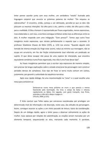 128
leitor parece acordar junto com essa mulher, um verdadeiro “estalo” ilustrado pela
linguagem corporal que anuncia as próximas palavras da mulher: “Ela arqueou as
sobrancelhas”. O encontro, então, começa a ser delineado, percebe-se que os dois não
possuem as mesmas intenções. Ela olha para o céu, admira a noite; ele olha para o chão,
para a realidade. A fala o homem é representada por frases organizadas, menos expressivas,
mais elaboradas e, com isso, a escritora consegue enfatizar ainda mais as diferenças entre os
dois. A mulher responde com uma indagação: “Com pressa?”. Temos aqui outra frase
inorgânica muito expressiva, que retrata perfeitamente o espanto que a acomete. O
professor Gladstone Chaves de Melo (1976, p. 123) nos ensina: “Quando alguém está
tomado de intensa emoção (ou finge estar assim), reduz ao mínimo sua mensagem, não se
ocupa em arrumá-la, em lhe dar feição sintaticamente dual referindo um predicado ao
sujeito. O que deixa escapar não passa de uma espécie de interjeição, que encontra
equivalente semântico numa frase organizada, mas não é uma frase desse tipo”.
As frases inorgânicas permitem que o escritor seja expressivo de maneira simples,
sem precisar de longas explicações sobre o estado emocional da personagem nem construir
períodos densos de complexos. Esse tipo de frase se torna muito comum em contos,
justamente, por garantir a velocidade da sequência narrativa.
Após esse rápido diálogo, há uma movimentação na “cena” e o casal escolhe uma
mesa para sentarem-se:
Sentaram-se numa mesa próxima ao muro e que parecia a menos
favorecida pela iluminação. Ela tirou o estojo da bolsa e retocou
rapidamente os lábios. Em seguida, com gesto tranquilo, mas firme,
estendeu a mão até o abajur e pagou-o.
(TELLES, 2009, p.121).
É lícito concluir que Telles optou por estruturas coordenadas por privilegiar um
determinado nível de informação e de descrição, neste caso, das atitudes da personagem.
Assim, consegue associar as ações a um ritmo pausado de leitura, típico da coordenação.
Depois de um diálogo rápido, agora o leitor passa a observar calmamente as ações da
mulher. Caso optasse por relações de subordinação, as orações seriam marcadas por um
elemento temporal, sequenciando os atos, marcando cada momento. A parataxe,
 