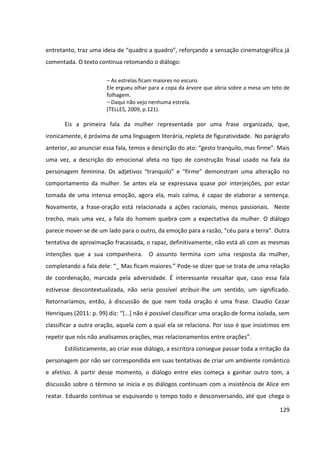 129
entretanto, traz uma ideia de “quadro a quadro”, reforçando a sensação cinematográfica já
comentada. O texto continua retomando o diálogo:
– As estrelas ficam maiores no escuro.
Ele ergueu olhar para a copa da árvore que abria sobre a mesa um teto de
folhagem.
– Daqui não vejo nenhuma estrela.
(TELLES, 2009, p.121).
Eis a primeira fala da mulher representada por uma frase organizada, que,
ironicamente, é próxima de uma linguagem literária, repleta de figuratividade. No parágrafo
anterior, ao anunciar essa fala, temos a descrição do ato: “gesto tranquilo, mas firme”. Mais
uma vez, a descrição do emocional afeta no tipo de construção frasal usado na fala da
personagem feminina. Os adjetivos “tranquilo” e “firme” demonstram uma alteração no
comportamento da mulher. Se antes ela se expressava quase por interjeições, por estar
tomada de uma intensa emoção, agora ela, mais calma, é capaz de elaborar a sentença.
Novamente, a frase-oração está relacionada a ações racionais, menos passionais. Neste
trecho, mais uma vez, a fala do homem quebra com a expectativa da mulher. O diálogo
parece mover-se de um lado para o outro, da emoção para a razão, “céu para a terra”. Outra
tentativa de aproximação fracassada, o rapaz, definitivamente, não está ali com as mesmas
intenções que a sua companheira. O assunto termina com uma resposta da mulher,
completando a fala dele: “_ Mas ficam maiores.” Pode-se dizer que se trata de uma relação
de coordenação, marcada pela adversidade. É interessante ressaltar que, caso essa fala
estivesse descontextualizada, não seria possível atribuir-lhe um sentido, um significado.
Retornaríamos, então, à discussão de que nem toda oração é uma frase. Claudio Cezar
Henriques (2011: p. 99) diz: “[...] não é possível classificar uma oração de forma isolada, sem
classificar a outra oração, aquela com a qual ela se relaciona. Por isso é que insistimos em
repetir que nós não analisamos orações, mas relacionamentos entre orações”.
Estilisticamente, ao criar esse diálogo, a escritora consegue passar toda a irritação da
personagem por não ser correspondida em suas tentativas de criar um ambiente romântico
e afetivo. A partir desse momento, o diálogo entre eles começa a ganhar outro tom, a
discussão sobre o término se inicia e os diálogos continuam com a insistência de Alice em
reatar. Eduardo continua se esquivando o tempo todo e desconversando, até que chega o
 