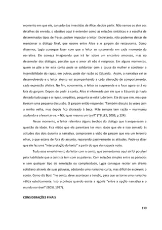 130
momento em que ele, cansado das investidas de Alice, decide partir. Não vamos os ater aos
detalhes do enredo, o objetivo aqui é entender como as relações sintáticas e a escolha de
determinados tipos de frases podem impactar o leitor. Entretanto, não podemos deixar de
mencionar o diálogo final, que ocorre entre Alice e o garçom do restaurante. Como
dissemos, Lygia consegue fazer com que o leitor se surpreenda em cada momento da
narrativa. Ele começa imaginando que irá ler sobre um encontro amoroso, mas no
desenrolar dos diálogos, percebe que o amor ali não é recíproco. Em alguns momentos,
quem se põe a ler este conto pode se solidarizar com a causa da mulher e condenar a
insensibilidade do rapaz, em outros, pode dar razão ao Eduardo. Assim, a narrativa vai se
desenvolvendo e o leitor atento vai acompanhando a cada alteração de comportamento,
cada expressão afetiva. No fim, novamente, o leitor se surpreende e o foco agora está na
fala do garçom. Depois de pedir a conta, Alice é informada por ele que o Eduardo já havia
deixado tudo pago e o rapaz, simpático, pergunta se está tudo bem. Ela diz que sim, mas que
tiveram uma pequena discussão. O garçom então responde: “Também discuto às vezes com
a minha velha, mas depois fico chateado à beça. Mãe sempre tem razão – murmurou
ajudando-a a levantar-se. – Não quer mesmo um taxi?” (TELLES, 2009, p.124).
Nesse momento, o leitor relembra alguns trechos do diálogo que transparecem a
questão da idade. Fica nítido que ela parentava ter mais idade que ele e isso somado às
atitudes dos dois durante a narrativa, comprovam a visão do garçom que era um terceiro
olhar, o que estava de fora do assunto, reparando passivamente as atitudes. Pode-se dizer
que ele fez uma “interpretação do texto” a partir do que viu naquela noite.
Todo esse envolvimento do leitor com o conto, que comentamos aqui só foi possível
pela habilidade que a contista tem com as palavras. Com relações simples entre os períodos
e sem qualquer tipo de enrolação ou complexidade, Lygia consegue recriar um drama
cotidiano através de suas palavras, adotando uma narrativa curta, mas difícil de escrever: o
conto. Como diz Bosi: “no conto, deve acontecer a tensão, para que se torne uma narrativa
válida esteticamente. Isso acontece quando existe a agonia “entre a opção narrativa e o
mundo narrável” (BOSI, 1997).
CONSIDERAÇÕES FINAIS
 
