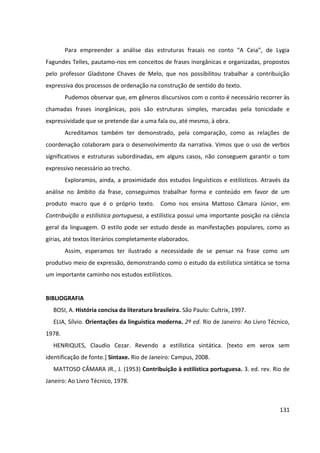131
Para empreender a análise das estruturas frasais no conto “A Ceia”, de Lygia
Fagundes Telles, pautamo-nos em conceitos de frases inorgânicas e organizadas, propostos
pelo professor Gladstone Chaves de Melo, que nos possibilitou trabalhar a contribuição
expressiva dos processos de ordenação na construção de sentido do texto.
Pudemos observar que, em gêneros discursivos com o conto é necessário recorrer às
chamadas frases inorgânicas, pois são estruturas simples, marcadas pela tonicidade e
expressividade que se pretende dar a uma fala ou, até mesmo, à obra.
Acreditamos também ter demonstrado, pela comparação, como as relações de
coordenação colaboram para o desenvolvimento da narrativa. Vimos que o uso de verbos
significativos e estruturas subordinadas, em alguns casos, não conseguem garantir o tom
expressivo necessário ao trecho.
Exploramos, ainda, a proximidade dos estudos linguísticos e estilísticos. Através da
análise no âmbito da frase, conseguimos trabalhar forma e conteúdo em favor de um
produto macro que é o próprio texto. Como nos ensina Mattoso Câmara Júnior, em
Contribuição a estilística portuguesa, a estilística possui uma importante posição na ciência
geral da linguagem. O estilo pode ser estudo desde as manifestações populares, como as
gírias, até textos literários completamente elaborados.
Assim, esperamos ter ilustrado a necessidade de se pensar na frase como um
produtivo meio de expressão, demonstrando como o estudo da estilística sintática se torna
um importante caminho nos estudos estilísticos.
BIBLIOGRAFIA
BOSI, A. História concisa da literatura brasileira. São Paulo: Cultrix, 1997.
ELIA, Sílvio. Orientações da linguística moderna. 2ª ed. Rio de Janeiro: Ao Livro Técnico,
1978.
HENRIQUES, Claudio Cezar. Revendo a estilística sintática. [texto em xerox sem
identificação de fonte.] Sintaxe. Rio de Janeiro: Campus, 2008.
MATTOSO CÂMARA JR., J. (1953) Contribuição à estilística portuguesa. 3. ed. rev. Rio de
Janeiro: Ao Livro Técnico, 1978.
 