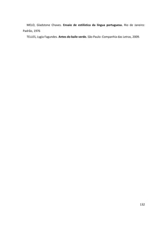 132
MELO, Gladstone Chaves. Ensaio de estilística da língua portuguesa. Rio de Janeiro:
Padrão, 1976
TELLES, Lygia Fagundes. Antes do baile verde. São Paulo: Companhia das Letras, 2009.
 