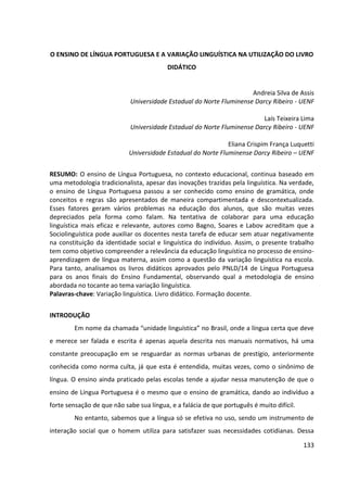 133
O ENSINO DE LÍNGUA PORTUGUESA E A VARIAÇÃO LINGUÍSTICA NA UTILIZAÇÃO DO LIVRO
DIDÁTICO
Andreia Silva de Assis
Universidade Estadual do Norte Fluminense Darcy Ribeiro - UENF
Laís Teixeira Lima
Universidade Estadual do Norte Fluminense Darcy Ribeiro - UENF
Eliana Crispim França Luquetti
Universidade Estadual do Norte Fluminense Darcy Ribeiro – UENF
RESUMO: O ensino de Língua Portuguesa, no contexto educacional, continua baseado em
uma metodologia tradicionalista, apesar das inovações trazidas pela linguística. Na verdade,
o ensino de Língua Portuguesa passou a ser conhecido como ensino de gramática, onde
conceitos e regras são apresentados de maneira compartimentada e descontextualizada.
Esses fatores geram vários problemas na educação dos alunos, que são muitas vezes
depreciados pela forma como falam. Na tentativa de colaborar para uma educação
linguística mais eficaz e relevante, autores como Bagno, Soares e Labov acreditam que a
Sociolinguística pode auxiliar os docentes nesta tarefa de educar sem atuar negativamente
na constituição da identidade social e linguística do indivíduo. Assim, o presente trabalho
tem como objetivo compreender a relevância da educação linguística no processo de ensino-
aprendizagem de língua materna, assim como a questão da variação linguística na escola.
Para tanto, analisamos os livros didáticos aprovados pelo PNLD/14 de Língua Portuguesa
para os anos finais do Ensino Fundamental, observando qual a metodologia de ensino
abordada no tocante ao tema variação linguística.
Palavras-chave: Variação linguística. Livro didático. Formação docente.
INTRODUÇÃO
Em nome da chamada “unidade linguística” no Brasil, onde a língua certa que deve
e merece ser falada e escrita é apenas aquela descrita nos manuais normativos, há uma
constante preocupação em se resguardar as normas urbanas de prestígio, anteriormente
conhecida como norma culta, já que esta é entendida, muitas vezes, como o sinônimo de
língua. O ensino ainda praticado pelas escolas tende a ajudar nessa manutenção de que o
ensino de Língua Portuguesa é o mesmo que o ensino de gramática, dando ao indivíduo a
forte sensação de que não sabe sua língua, e a falácia de que português é muito difícil.
No entanto, sabemos que a língua só se efetiva no uso, sendo um instrumento de
interação social que o homem utiliza para satisfazer suas necessidades cotidianas. Dessa
 