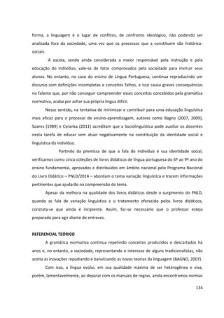 134
forma, a linguagem é o lugar de conflitos, de confronto ideológico, não podendo ser
analisada fora da sociedade, uma vez que os processos que a constituem são histórico-
sociais.
A escola, sendo ainda considerada a maior responsável pela instrução e pela
educação do indivíduo, vale-se de fatos comprovados pela sociedade para instruir seus
alunos. No entanto, no caso do ensino de Língua Portuguesa, continua reproduzindo um
discurso com definições incompletas e conceitos falhos, e isso causa graves consequências
no falante que, por não conseguir compreender esses conceitos concebidos pela gramática
normativa, acaba por achar sua própria língua difícil.
Nesse sentido, na tentativa de minimizar e contribuir para uma educação linguística
mais eficaz para o processo de ensino-aprendizagem, autores como Bagno (2007, 2009),
Soares (1989) e Cyranka (2011) acreditam que a Sociolinguística pode auxiliar os docentes
nesta tarefa de educar sem atuar negativamente na constituição da identidade social e
linguística do indivíduo.
Partindo da premissa de que a fala do indivíduo é sua identidade social,
verificamos como cinco coleções de livros didáticos de língua portuguesa do 6º ao 9º ano do
ensino fundamental, aprovados e distribuídos em âmbito nacional pelo Programa Nacional
do Livro Didático – PNLD/2014 – abordam o tema variação linguística e trazem informações
pertinentes que ajudarão na compreensão do tema.
Apesar da melhora na qualidade dos livros didáticos desde o surgimento do PNLD,
quando se fala de variação linguística e o tratamento oferecido pelos livros didáticos,
constata-se que ainda é incipiente. Assim, faz-se necessário que o professor esteja
preparado para agir diante de entraves.
REFERENCIAL TEÓRICO
A gramática normativa continua repetindo conceitos produzidos e descartados há
anos e, no entanto, a sociedade, representando o interesse de alguns tradicionalistas, não
aceita as inovações repudiando e banalizando as novas teorias da linguagem (BAGNO, 2007).
Com isso, a língua evolui, em sua qualidade máxima de ser heterogênea e viva,
porém, lamentavelmente, ao deparar com os manuais de regras, ainda encontramos normas
 