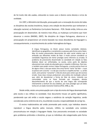 135
de há muito não são usadas, colocando os novos usos e dizeres como desvios e erros da
oralidade.
Em 1997, o Ministério da Educação, preocupado com a renovação do ensino de todas
as disciplinas das escolas brasileiras, lançou uma coleção de documentos que norteariam a
educação nacional, os Parâmetros Curriculares Nacionais - PCN. Desde então, tinha-se uma
preocupação em desenvolver, de maneira mais eficaz, as mudanças curriculares que iriam
alavancar o ensino (BAGNO, 2007). Na disciplina de Língua Portuguesa, observa-se a
preocupação em proporcionar um ensino baseado nas novas descobertas da linguagem e,
consequentemente, o reconhecimento do caráter heterogêneo da língua.
A Língua Portuguesa, no Brasil, possui muitas variedades dialetais.
Identificam-se geográfica e socialmente as pessoas pela forma como falam.
Mas há muitos preconceitos decorrentes do valor social relativo que é
atribuído aos diferentes modos de falar: é muito comum considerar as
variedades linguísticas de menor prestígio como inferiores ou erradas. O
problema do preconceito disseminado na sociedade em relação às falas
dialetais dever ser enfrentados, na escola, como parte do objetivo
educacional mais amplo da educação para o respeito à diferença. Para isso,
e também para poder ensinar Língua Portuguesa, a escola precisa livrar-se
de alguns mitos: o de que existe uma única forma “certa” de falar – a que
se parece com a escrita – e o de que a escrita é o espelho da fala – e, sendo
assim, seria preciso “consertar” a fala do aluno para evitar que ele escreva
errado. Essas duas crenças produziram uma prática de mutilação cultural
que, além de desvalorizar a forma de falar do aluno, tratando sua
comunidade como se fosse formada por incapazes, denota
desconhecimento de que a escrita de uma língua não corresponde
inteiramente a nenhum de seus dialetos, por mais prestígio que um deles
tenha em um dado momento histórico (PCN, 1998, p. 26).
Desde então, existe uma preocupação com o tipo de ensino de língua desempenhado
pela escola e seu reflexo na sociedade. Esse documento trouxe um ganho significativo,
ponderando que até então a escola negava a existência da variação linguística, sendo
considerada como sinônimo de erro, incumbindo à escola a responsabilidade de corrigi-los.
O ensino tradicionalista até então promovido pela escola, cujo indivíduo deveria
reproduzir a língua descrita pelos manuais, refletiu na sociedade uma conduta
preconceituosa em relação à linguagem falada. Esse preconceito enraizado na sociedade
gera problemas profundos e divisórios, já que os indivíduos são categorizados pela forma
 