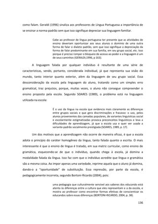 136
como falam. Geraldi (1996) sinaliza aos professores de Língua Portuguesa a importância de
se ensinar a norma-padrão sem que isso signifique depreciar sua linguagem familiar.
Cabe ao professor de língua portuguesa ter presente que as atividades de
ensino deveriam oportunizar aos seus alunos o domínio de uma outra
forma de falar o dialeto padrão, sem que isso signifique a depreciação da
forma de falar predominante em sua família, em seu grupo social, etc. Isso
porque é preciso romper o bloqueio de acesso ao poder e a linguagem é um
de seus caminhos (GERALDI,1996, p 163).
A linguagem falada por qualquer indivíduo é resultante de uma série de
características, sendo, portanto, considerada individual, já que representa sua visão do
mundo, tanto interior quanto exterior, além da linguagem de seu grupo social. Essa
desconsideração da escola pela linguagem do aluno, tratando como um simples erro
gramatical, traz prejuízos, porque, muitas vezes, o aluno não consegue compreender o
ensino proposto pela escola. Segundo SOARES (1989), o problema está na linguagem
utilizada na escola:
É o uso da língua na escola que evidencia mais claramente as diferenças
entre grupos sociais e que gera discriminações e fracasso: o uso, pelos
alunos provenientes das camadas populares, de variantes linguísticas social
e escolarmente estigmatizadas provoca preconceitos linguísticos e leva a
dificuldades de aprendizagem, já que a escola usa e quer ver usada a
variante-padrão socialmente prestigiada (SOARES, 1989, p. 17).
Um dos motivos que a aprendizagem não ocorre de maneira eficaz, é que a escola
adota o princípio do caráter homogêneo da língua, tanto falada quanto a escrita. O mais
interessante é que o ensino de língua é tratado, em sua matriz curricular, como ensino de
gramática, esquecendo-se de que o indivíduo, quando chega à escola, já domina a
modalidade falada da língua. Isso faz com que o indivíduo acredite que língua e gramática
são a mesma coisa. Ao impor apenas uma variedade, reprime aquela que o aluno já domina,
dando-o a “oportunidade” de substituição. Essa repressão, por parte da escola, é
pedagogicamente incorreta, segundo Bortoni-Ricardo (2004), pois:
uma pedagogia que culturalmente sensível aos saberes dos educando está
atenta às diferenças entre a cultura que eles representam e a da escola, e
mostra ao professor como encontrar formas efetivas de conscientizar os
educandos sobre essas diferenças (BORTONI-RICARDO, 2004, p. 38).
 