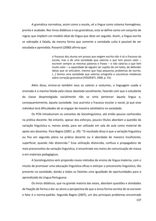 137
A gramática normativa, assim como a escola, vê a língua como sistema homogêneo,
pronto e acabado. Nos livros didáticos e nas gramáticas, esta se define como um conjunto de
regras que impõem um modelo ideal de língua que deve ser seguido. Assim, a língua escrita
se sobrepõe à falada, da mesma forma que somente a variedade culta é passível de ser
estudada e aprendida. Possenti (2000) afirma que:
o fracasso dos alunos em provas que exigem escrita não é só o fracasso da
escola, mas o de uma sociedade que valoriza o que tem pouco valor –
escrever sempre as mesmas palavras e frases – e não valoriza o que tem
muito valor – a capacidade de alguém ser sujeito de um texto, de defender
ideias que se articulem, mesmo que haja pequenos problemas de escrita.
(...) Somos uma sociedade que valoriza ortografia e casuísticas medievais
sobre correção gramatical (POSSENTI, 2000, p. 55).
Além disso, ensina-se também seus os valores e costumes, a linguagem usada e
ensinada é a mesma falada pela classe abastada socialmente, fazendo com que o estudante
da classe desprestigiada socialmente não se sinta pertencer àquela língua e,
consequentemente, àquela sociedade. Isso acarreta o fracasso escolar e social, já que esse
indivíduo terá dificuldades de se engajar de maneira satisfatória na sociedade.
Os PCN introduziram os conceitos de Sociolinguística, até então poucos conhecidos
na prática docente. No entanto, apesar dos esforços, poucos títulos abordam a questão da
variação linguística e, menos ainda, para ser utilizado em sala de aula como material de
apoio aos docentes. Para Bagno (2007, p. 29): “O resultado disso é que a variação linguística
ou fica em segundo plano na prática docente ou é abordada de maneira insuficiente,
superficial, quando não distorcida.” Essa utilização distorcida, confusa e propagadora de
mais preconceitos da variação linguística, é encontrada nos meios de comunicação de massa
e em materiais pedagógicos.
A Sociolinguística vem propondo novos métodos de ensino de língua materna, com o
intuito de promover uma educação linguística eficaz e extirpar o preconceito linguístico, tão
presente na sociedade, dando a todos os falantes uma igualdade de oportunidades para o
aprendizado da Língua Portuguesa.
Os livros didáticos, que na grande maioria das vezes, abordam questões e atividades
de fixação de forma a dar ao aluno a perspectiva de que a única forma correta de se escrever
e falar é a norma-padrão. Segundo Bagno (2007), um dos principais problemas encontrado
 