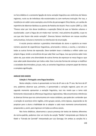 138
no livro didático é a constante ligação do tema variação linguística aos sinônimos de falares
regionais, rurais ou de indivíduos não escolarizados ou com nenhuma instrução. Por isso, a
insistência em exibir como exemplos uma tirinha do personagem Chico Bento, um samba do
repertório de Adoniran Barbosa ou poema de Patativa do Assaré. Para o autor (2007, p. 120)
“Parece estar por trás dessa tendência a suposição (falsa) de que os falantes urbanos e
escolarizados usam a língua de um modo mais ‘correto’, mais próximo do padrão, e que no
uso que eles fazem não existe variação”. Diversos fatores interferem em nossas escolhas
comunicativas, inclusive o momento e o interlocutor da enunciação.
A escola precisa valorizar a gramática internalizada do aluno e sujeitá-lo ao maior
número possível de experiências linguísticas, priorizando a leitura, a escrita, a narrativa e
todas as outras formas de expressão. Deve também levar o indivíduo a refletir sobre sua
própria língua, tendo a consciência de que sabe falar sua língua, mas que precisa saber mais
sobre ela, que existe uma diversidade de outras formas de expressar-se nessa língua e que
esse saber pode desenvolver por toda a vida. Esta é uma das formas de começar a modificar
a sociedade discriminadora, já que, nela, as variantes linguísticas cumprem papel de intensa
e completa significação.
ANÁLISE DOS DADOS
Coleção 1: Português: uma língua brasileira
Nesta coleção, o tema é apresentado no livro do 6º ano e do 7º ano. No livro do 6º
ano, podemos observar que, primeiro, é apresentado a variação regional, para em um
segundo momento apresentar a variação linguística, isso nos revela que o tema está
fortemente relacionado às diferenças linguísticas regionalistas. Não encontramos referências
às diversas formas que nos comunicamos em nosso cotidiano, que pode dar a entender que
a variação só acontece entre regiões, entre grupos sociais, entre épocas, esquivando-se de
propiciar para o aluno a habilidade de se adaptar a cada novo momento comunicacional,
preparando-o, assim, para ingressar em todas as esferas sociais.
Nos livros didáticos, observamos a pouca presença de textos de dialetos diferentes
da norma-padrão, podemos citar um trecho da canção “Bailão” interpretada por Kleiton &
Kledir e “Estrada de Canindé” interpretada por Luiz Gonzaga. Em ambas as canções há a
 