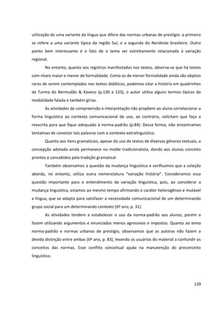 139
utilização de uma variante da língua que difere das normas urbanas de prestígio: a primeira
se refere a uma variante típica da região Sul, e a segunda do Nordeste brasileiro. Outro
ponto bem interessante é o fato de o tema ser estreitamente relacionada à variação
regional.
No entanto, quanto aos registros manifestados nos textos, observa-se que há textos
com níveis maior e menor de formalidade. Como os de menor formalidade ainda são objetos
raros de serem contemplados nos textos didáticos, podemos citar a história em quadrinhos
da Turma do Bermudão & Xaveco (p.130 a 133), o autor utiliza alguns termos típicos da
modalidade falada e também gírias.
As atividades de compreensão e interpretação não propõem ao aluno correlacionar a
forma linguística ao contexto comunicacional de uso, ao contrário, solicitam que faça a
reescrita para que fique adequado à norma-padrão (p.84). Dessa forma, não encontramos
tentativas de conectar tais palavras com o contexto extralinguístico.
Quanto aos itens gramaticais, apesar do uso de textos de diversos gêneros textuais, a
concepção adotada ainda permanece no molde tradicionalista, dando aos alunos conceito
prontos e concebidos pela tradição gramatical.
Também observamos a questão da mudança linguística e verificamos que a coleção
aborda, no entanto, utiliza outra nomenclatura “variação história”. Consideramos essa
questão importante para o entendimento da variação linguística, pois, ao considerar a
mudança linguística, estamos ao mesmo tempo afirmando o caráter heterogêneo e mutável
a língua, que se adapta para satisfazer a necessidade comunicacional de um determinando
grupo social para um determinando contexto (6º ano, p. 31).
As atividades tendem a estabelecer o uso da norma-padrão aos alunos, porém o
fazem utilizando argumentos e enunciados menos agressivos e impostos. Quanto ao tema
norma-padrão e normas urbanas de prestígio, observamos que as autoras não fazem a
devida distinção entre ambas (6º ano, p. 83), levando os usuários do material a confundir os
conceitos das normas. Esse conflito conceitual ajuda na manutenção do preconceito
linguístico.
 