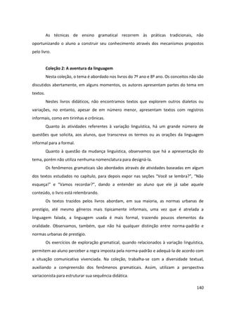 140
As técnicas de ensino gramatical recorrem às práticas tradicionais, não
oportunizando o aluno a construir seu conhecimento através dos mecanismos propostos
pelo livro.
Coleção 2: A aventura da linguagem
Nesta coleção, o tema é abordado nos livros do 7º ano e 8º ano. Os conceitos não são
discutidos abertamente, em alguns momentos, os autores apresentam partes do tema em
textos.
Nestes livros didáticos, não encontramos textos que explorem outros dialetos ou
variações, no entanto, apesar de em número menor, apresentam textos com registros
informais, como em tirinhas e crônicas.
Quanto às atividades referentes à variação linguística, há um grande número de
questões que solicita, aos alunos, que transcreva os termos ou as orações da linguagem
informal para a formal.
Quanto à questão da mudança linguística, observamos que há a apresentação do
tema, porém não utiliza nenhuma nomenclatura para designá-la.
Os fenômenos gramaticais são abordados através de atividades baseadas em algum
dos textos estudados no capítulo, para depois expor nas seções “Você se lembra?”, “Não
esqueça!” e “Vamos recordar?”, dando a entender ao aluno que ele já sabe aquele
conteúdo, o livro está relembrando.
Os textos trazidos pelos livros abordam, em sua maioria, as normas urbanas de
prestígio, até mesmo gêneros mais tipicamente informais, uma vez que é atrelada a
linguagem falada, a linguagem usada é mais formal, trazendo poucos elementos da
oralidade. Observamos, também, que não há qualquer distinção entre norma-padrão e
normas urbanas de prestígio.
Os exercícios de exploração gramatical, quando relacionados à variação linguística,
permitem ao aluno perceber a regra imposta pela norma-padrão e adequá-la de acordo com
a situação comunicativa vivenciada. Na coleção, trabalha-se com a diversidade textual,
auxiliando a compreensão dos fenômenos gramaticais. Assim, utilizam a perspectiva
variacionista para estruturar sua sequência didática.
 