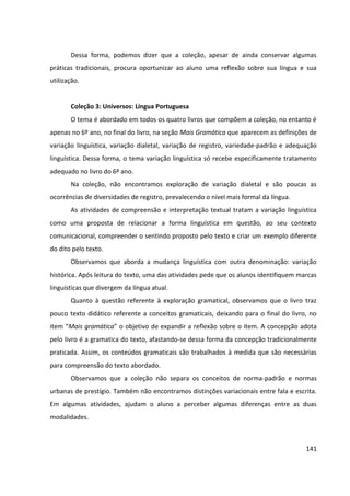 141
Dessa forma, podemos dizer que a coleção, apesar de ainda conservar algumas
práticas tradicionais, procura oportunizar ao aluno uma reflexão sobre sua língua e sua
utilização.
Coleção 3: Universos: Língua Portuguesa
O tema é abordado em todos os quatro livros que compõem a coleção, no entanto é
apenas no 6º ano, no final do livro, na seção Mais Gramática que aparecem as definições de
variação linguística, variação dialetal, variação de registro, variedade-padrão e adequação
linguística. Dessa forma, o tema variação linguística só recebe especificamente tratamento
adequado no livro do 6º ano.
Na coleção, não encontramos exploração de variação dialetal e são poucas as
ocorrências de diversidades de registro, prevalecendo o nível mais formal da língua.
As atividades de compreensão e interpretação textual tratam a variação linguística
como uma proposta de relacionar a forma linguística em questão, ao seu contexto
comunicacional, compreender o sentindo proposto pelo texto e criar um exemplo diferente
do dito pelo texto.
Observamos que aborda a mudança linguística com outra denominação: variação
histórica. Após leitura do texto, uma das atividades pede que os alunos identifiquem marcas
linguísticas que divergem da língua atual.
Quanto à questão referente à exploração gramatical, observamos que o livro traz
pouco texto didático referente a conceitos gramaticais, deixando para o final do livro, no
item “Mais gramática” o objetivo de expandir a reflexão sobre o item. A concepção adota
pelo livro é a gramatica do texto, afastando-se dessa forma da concepção tradicionalmente
praticada. Assim, os conteúdos gramaticais são trabalhados à medida que são necessárias
para compreensão do texto abordado.
Observamos que a coleção não separa os conceitos de norma-padrão e normas
urbanas de prestígio. Também não encontramos distinções variacionais entre fala e escrita.
Em algumas atividades, ajudam o aluno a perceber algumas diferenças entre as duas
modalidades.
 