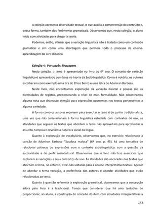 142
A coleção apresenta diversidade textual, o que auxilia a compreensão do conteúdo e,
dessa forma, também dos fenômenos gramaticais. Observamos que, nesta coleção, o aluno
inicia com atividades para chegar à teoria.
Podemos, então, afirmar que a variação linguística não é tratada como um conteúdo
gramatical e sim como uma abordagem que permeia todo o processo de ensino-
aprendizagem do livro didático.
Coleção 4: Português: linguagens
Nesta coleção, o tema é apresentado no livro do 6º ano. O conceito de variação
linguística é apresentado com base na teoria da Sociolinguística. Como é notório, os autores
escolheram como exemplo uma tira do Chico Bento e uma letra de Adoniran Barbosa.
Neste livro, não encontramos exploração da variação dialetal e poucas são as
diversidades de registro, predominando o nível de mais formalidade. Não encontramos
alguma nota que chamasse atenção para expressões ocorrentes nos textos pertencentes a
alguma variedade.
A forma como os autores recorrem para exercitar o tema é de cunho tradicionalista,
uma vez que não correlacionam à forma linguística estudada com contextos de uso, as
atividades que seguem os textos que abordam o tema não aproveitam para aprofundar o
assunto, tampouco revelam a natureza social da língua.
Quanto à exploração de vocabulário, observamos que, no exercício relacionado à
canção de Adoniran Barbosa “Saudosa maloca” (6º ano, p. 45), há uma tentativa de
relacionar palavras ou expressões com o contexto extralinguístico, com a questão da
escolaridade e do perfil sociocultural. Observamos que o livro não traz exercícios que
explorem as variações e seus contextos de uso. As atividades são ancoradas nos textos que
abordam o tema, no entanto, estas são voltadas para a análise interpretativa textual. Apesar
de abordar o tema variação, a preferência dos autores é abordar atividades que estão
relacionadas ao texto.
Quanto à questão referente à exploração gramatical, observamos que a concepção
adota pelo livro é a tradicional. Temos que considerar que há uma tentativa de
proporcionar, ao aluno, a construção do conceito do item com atividades interpretativas a
 