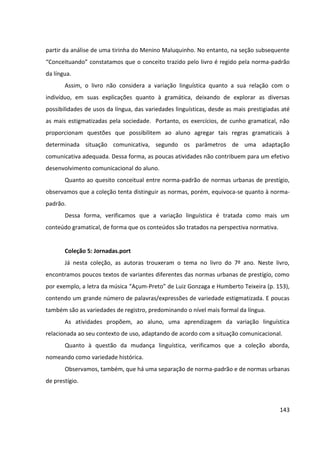 143
partir da análise de uma tirinha do Menino Maluquinho. No entanto, na seção subsequente
“Conceituando” constatamos que o conceito trazido pelo livro é regido pela norma-padrão
da língua.
Assim, o livro não considera a variação linguística quanto a sua relação com o
indivíduo, em suas explicações quanto à gramática, deixando de explorar as diversas
possibilidades de usos da língua, das variedades linguísticas, desde as mais prestigiadas até
as mais estigmatizadas pela sociedade. Portanto, os exercícios, de cunho gramatical, não
proporcionam questões que possibilitem ao aluno agregar tais regras gramaticais à
determinada situação comunicativa, segundo os parâmetros de uma adaptação
comunicativa adequada. Dessa forma, as poucas atividades não contribuem para um efetivo
desenvolvimento comunicacional do aluno.
Quanto ao quesito conceitual entre norma-padrão de normas urbanas de prestígio,
observamos que a coleção tenta distinguir as normas, porém, equivoca-se quanto à norma-
padrão.
Dessa forma, verificamos que a variação linguística é tratada como mais um
conteúdo gramatical, de forma que os conteúdos são tratados na perspectiva normativa.
Coleção 5: Jornadas.port
Já nesta coleção, as autoras trouxeram o tema no livro do 7º ano. Neste livro,
encontramos poucos textos de variantes diferentes das normas urbanas de prestígio, como
por exemplo, a letra da música “Açum-Preto” de Luiz Gonzaga e Humberto Teixeira (p. 153),
contendo um grande número de palavras/expressões de variedade estigmatizada. E poucas
também são as variedades de registro, predominando o nível mais formal da língua.
As atividades propõem, ao aluno, uma aprendizagem da variação linguística
relacionada ao seu contexto de uso, adaptando de acordo com a situação comunicacional.
Quanto à questão da mudança linguística, verificamos que a coleção aborda,
nomeando como variedade histórica.
Observamos, também, que há uma separação de norma-padrão e de normas urbanas
de prestígio.
 