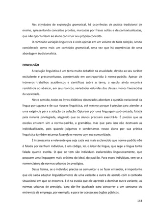 144
Nas atividades de exploração gramatical, há ocorrências de prática tradicional de
ensino, apresentando conceitos prontos, marcadas por frases soltas e descontextualizadas,
que não oportunizam ao aluno construir seu próprio conceito.
O conteúdo variação linguística é visto apenas em um volume de toda coleção, sendo
considerado como mais um conteúdo gramatical, uma vez que há ocorrências de uma
abordagem tradicionalista.
CONCLUSÃO
A variação linguística é um tema muito debatido na atualidade, devido ao seu caráter
excludente e preconceituoso, apresentado em contrapartida à norma-padrão. Apesar de
inúmeros trabalhos acadêmicos e científicos sobre o tema, a escola ainda encontra
resistência ao abarcar, em seus bancos, variedades oriundas das classes menos favorecidas
da sociedade.
Neste sentido, todos os livros didáticos observados abordam a questão variacional da
língua portuguesa e de sua riqueza linguística, até mesmo porque é preciso para atender a
uma exigência para a adoção da coleção. Optaram por uma linguagem padronizada, falada
pela minoria privilegiada, alegando que os alunos precisam exercitá-la. É preciso que as
escolas ensinem sim a norma-padrão, a gramática, mas que para isso não destruam as
individualidades, pois quando julgamos e condenamos nosso aluno por sua prática
linguística também estamos fazendo o mesmo com sua comunidade.
É interessante e relevante que seja cada vez mais esclarecido que norma-padrão não
é falada por nenhum indivíduo, é um código, lei, o ideal de língua, que rege a língua tanto
falada quanto escrita. O que se tem são indivíduos esclarecidos linguisticamente, que
possuem uma linguagem mais próxima do ideal, do padrão. Para esses indivíduos, tem-se a
nomenclatura de normas urbanas de prestígios.
Dessa forma, se o indivíduo precisa se comunicar e se fazer entender, é importante
que ele saiba adaptar linguisticamente de uma variante a outra de acordo com o contexto
situacional em que se encontra. E é na escola que ele aprende a dominar outra variante, as
normas urbanas de prestígio, para dar-lhe igualdade para concorrer a um concurso ou
entrevista de emprego, por exemplo, e para ter acesso aos órgãos públicos.
 