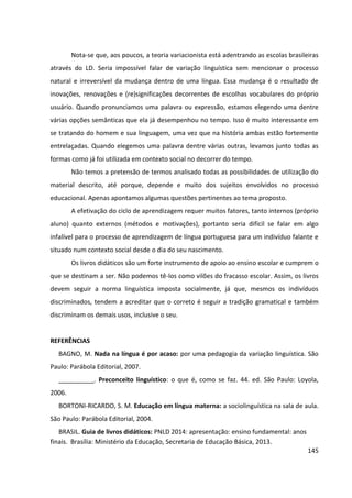 145
Nota-se que, aos poucos, a teoria variacionista está adentrando as escolas brasileiras
através do LD. Seria impossível falar de variação linguística sem mencionar o processo
natural e irreversível da mudança dentro de uma língua. Essa mudança é o resultado de
inovações, renovações e (re)significações decorrentes de escolhas vocabulares do próprio
usuário. Quando pronunciamos uma palavra ou expressão, estamos elegendo uma dentre
várias opções semânticas que ela já desempenhou no tempo. Isso é muito interessante em
se tratando do homem e sua linguagem, uma vez que na história ambas estão fortemente
entrelaçadas. Quando elegemos uma palavra dentre várias outras, levamos junto todas as
formas como já foi utilizada em contexto social no decorrer do tempo.
Não temos a pretensão de termos analisado todas as possibilidades de utilização do
material descrito, até porque, depende e muito dos sujeitos envolvidos no processo
educacional. Apenas apontamos algumas questões pertinentes ao tema proposto.
A efetivação do ciclo de aprendizagem requer muitos fatores, tanto internos (próprio
aluno) quanto externos (métodos e motivações), portanto seria difícil se falar em algo
infalível para o processo de aprendizagem de língua portuguesa para um indivíduo falante e
situado num contexto social desde o dia do seu nascimento.
Os livros didáticos são um forte instrumento de apoio ao ensino escolar e cumprem o
que se destinam a ser. Não podemos tê-los como vilões do fracasso escolar. Assim, os livros
devem seguir a norma linguística imposta socialmente, já que, mesmos os indivíduos
discriminados, tendem a acreditar que o correto é seguir a tradição gramatical e também
discriminam os demais usos, inclusive o seu.
REFERÊNCIAS
BAGNO, M. Nada na língua é por acaso: por uma pedagogia da variação linguística. São
Paulo: Parábola Editorial, 2007.
__________. Preconceito linguístico: o que é, como se faz. 44. ed. São Paulo: Loyola,
2006.
BORTONI-RICARDO, S. M. Educação em língua materna: a sociolinguística na sala de aula.
São Paulo: Parábola Editorial, 2004.
BRASIL. Guia de livros didáticos: PNLD 2014: apresentação: ensino fundamental: anos
finais. Brasília: Ministério da Educação, Secretaria de Educação Básica, 2013.
 