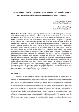 147
O LIVRO DIDÁTICO E O NEGRO: EM FOCO OS LIVROS DIDÁTICOS DA EDUCAÇÃO INFANTIL
APLICADOS NA REDE PÚBLICA MUNICIPAL DE CAMPOS DOS GOYTACAZES
Tatiane Almeida de Souza
Instituto Brasileiro de Ensino
Bárbara Viana Villaça
Instituto Brasileiro de Ensino
RESUMO: A ideia de tal análise surgiu a partir do desenvolvimento do Projeto de Extensão
intitulado “Infâncias e Diversidade: A Influência da Escola no Processo de Construção de
Identidades Étnico-raciais” da Universidade Estadual do Norte Fluminense Darcy Ribeiro -
UENF. O presente trabalho tem como objetivo identificar como é a imagem do negro nos
livros didáticos do Grupo Expoente aplicados na Educação Infantil da Rede Pública de
Campos dos Goytacazes,/ RJ, bem como essa imagem pode influenciar na elaboração de
preconceitos nas séries iniciais. Para a realização desta pesquisa utilizamos a abordagem
qualitativa, tendo como instrumentos de pesquisa a observação participante, conversas
informais, análise documental (livros didáticos) e pesquisa bibliográfica. Em minhas
observações como bolsista, acredito que o livro didático pode influenciar no processo de
formação de identidade e opinião das crianças ao abordarem a questão étnico-racial. Os
livros utilizados na escola onde ocorreu a pesquisa são do Grupo Expoente, de Curitiba –
Paraná. A determinação para a utilização desses foi da Prefeitura Municipal de Campos dos
Goytacazes. O intuito da análise do livro didático é mostrar como esse pode influenciar na
elaboração de conceitos, como suas imagens podem afetar o processo de formação de
identidade e quais impactos essas imagens podem causar. Portanto, pode-se considerar o
tema uma questão relevante, que muitas vezes não é observada e nem analisada como uma
importante fonte para a formação da identidade do indivíduo.
Palavras-chave: Livro didático. Criança negra. Identidade.
INTRODUÇÃO
Pensando na discriminação contra a população negra que vem se perpetuando há
séculos, os movimentos sociais em parceria com outros segmentos da sociedade tem lutado
para buscar soluções contra a tal discriminação. Nesse contexto, surgem várias alternativas
governamentais buscando diminuir as desigualdades sociais e raciais que essa população
tem sido submetida na sociedade brasileira e, dentre tais medidas, destacamos a
implementação da Lei 10.639/03 que busca inserir a história da população negra e dos
africanos nos currículos escolares das instituições públicas e privadas. Vale ressaltar a luta do
Movimento Negro para a conquista da equidade racial, o qual vem intervindo no sistema
 