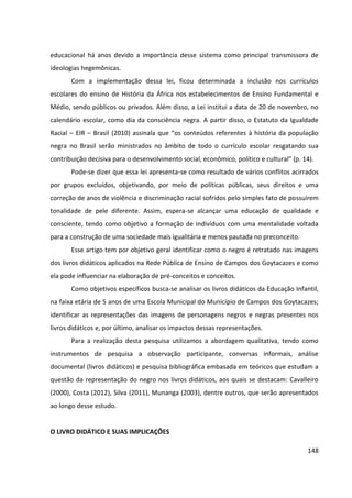 148
educacional há anos devido a importância desse sistema como principal transmissora de
ideologias hegemônicas.
Com a implementação dessa lei, ficou determinada a inclusão nos currículos
escolares do ensino de História da África nos estabelecimentos de Ensino Fundamental e
Médio, sendo públicos ou privados. Além disso, a Lei institui a data de 20 de novembro, no
calendário escolar, como dia da consciência negra. A partir disso, o Estatuto da Igualdade
Racial – EIR – Brasil (2010) assinala que “os conteúdos referentes à história da população
negra no Brasil serão ministrados no âmbito de todo o currículo escolar resgatando sua
contribuição decisiva para o desenvolvimento social, econômico, político e cultural” (p. 14).
Pode-se dizer que essa lei apresenta-se como resultado de vários conflitos acirrados
por grupos excluídos, objetivando, por meio de políticas públicas, seus direitos e uma
correção de anos de violência e discriminação racial sofridos pelo simples fato de possuírem
tonalidade de pele diferente. Assim, espera-se alcançar uma educação de qualidade e
consciente, tendo como objetivo a formação de indivíduos com uma mentalidade voltada
para a construção de uma sociedade mais igualitária e menos pautada no preconceito.
Esse artigo tem por objetivo geral identificar como o negro é retratado nas imagens
dos livros didáticos aplicados na Rede Pública de Ensino de Campos dos Goytacazes e como
ela pode influenciar na elaboração de pré-conceitos e conceitos.
Como objetivos específicos busca-se analisar os livros didáticos da Educação Infantil,
na faixa etária de 5 anos de uma Escola Municipal do Município de Campos dos Goytacazes;
identificar as representações das imagens de personagens negros e negras presentes nos
livros didáticos e, por último, analisar os impactos dessas representações.
Para a realização desta pesquisa utilizamos a abordagem qualitativa, tendo como
instrumentos de pesquisa a observação participante, conversas informais, análise
documental (livros didáticos) e pesquisa bibliográfica embasada em teóricos que estudam a
questão da representação do negro nos livros didáticos, aos quais se destacam: Cavalleiro
(2000), Costa (2012), Silva (2011), Munanga (2003), dentre outros, que serão apresentados
ao longo desse estudo.
O LIVRO DIDÁTICO E SUAS IMPLICAÇÕES
 