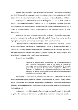 149
A escola desempenha um importante papel na sociedade, é um espaço sociocultural
com indivíduos de diferentes grupos sociais, com instrumentos e métodos para a construção
do saber. Uma de suas ferramentas mais eficaz no processo de formação é o livro didático.
No Brasil, o livro didático entrou como pauta do governo no ano de 1938, quando foi
criada a Comissão Nacional do Livro Didático (CNLD). Seu objetivo era “examinar e julgar os
livros didáticos, indicar livros de valor para a tradução e sugerir abertura de concurso para a
produção de determinadas espécies de livros didáticos não existentes no país” (COSTA,
1989, p.13).
No decorrer dos anos, vários questionamentos rondaram o livro didático, como por
exemplo: seus conceitos estão corretos? São adequados? Diante disso, muitos acordos,
legislações e programas foram criados para responder tais questionamentos.
Sabe-se que o livro didático é utilizado nas escolas e, na maioria das vezes, é o único
material utilizado na construção de conhecimentos. Esse é de grande influência para a
construção e formação de identidade dos alunos, pois é embutido de conceitos, conteúdos e
ideologia que formam opinião. O livro didático consiste, também, em um instrumento para
as atividades escolares, sendo o professor o seu mediador.
De acordo com Silva (2005):
Em virtude da importância que lhe é atribuída e do caráter de verdade que
lhe é conferido, o livro didático pode ser um veículo de expansão de
estereótipos não percebidos pelo professor. O livro didático, de um modo
geral, omite ou apresenta de uma imagem simplificada e falsificada o
cotidiano, as experiências e o processo histórico-cultural de diversos
segmentos sociais, tais como a mulher, o branco, o negro, os indígenas e os
trabalhadores, entre outros (p.23).
Prevalecendo-se nos dias atuais, o livro didático influencia o cotidiano da sala de aula
e do trabalho pedagógico, por ele ser uma das principais fontes de consulta utilizadas pelos
alunos e professores. A partir disso, “é fundamental dispor de um livro didático diversificado
e flexível, sensível a variação das formas de organização escolar e dos projetos pedagógicos”
(MEC, 2003, p. 10).
Sendo assim, o livro didático pode influenciar no processo de formação de identidade
e opinião das crianças ao abordarem a questão étnico racial. Para tanto, vale ressaltar o
 