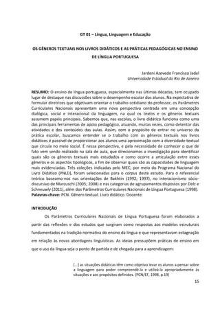 15
GT 01 – Língua, Linguagem e Educação
OS GÊNEROS TEXTUAIS NOS LIVROS DIDÁTICOS E AS PRÁTICAS PEDAGÓGICAS NO ENSINO
DE LÍNGUA PORTUGUESA
Jardeni Azevedo Francisco Jadel
Universidade Estadual do Rio de Janeiro
RESUMO: O ensino de língua portuguesa, especialmente nas últimas décadas, tem ocupado
lugar de destaque nas discussões sobre o desempenho escolar dos alunos. Na expectativa de
formular diretrizes que objetivam orientar o trabalho cotidiano do professor, os Parâmetros
Curriculares Nacionais apresentam uma nova perspectiva centrada em uma concepção
dialógica, social e interacional da linguagem, na qual os textos e os gêneros textuais
assumem papéis principais. Sabemos que, nas escolas, o livro didático funciona como uma
das principais ferramentas de apoio pedagógico, atuando, muitas vezes, como detentor das
atividades e dos conteúdos das aulas. Assim, com o propósito de entrar no universo da
prática escolar, buscamos entender se o trabalho com os gêneros textuais nos livros
didáticos é passível de proporcionar aos alunos uma aproximação com a diversidade textual
que circula no meio social. É nessa perspectiva, e pela necessidade de conhecer o que de
fato vem sendo realizado na sala de aula, que direcionamos a investigação para identificar
quais são os gêneros textuais mais estudados e como ocorre a articulação entre esses
gêneros e os aspectos tipológicos, a fim de observar quais são as capacidades de linguagem
mais evidenciadas. Três coleções indicadas pelo MEC, por meio do Programa Nacional do
Livro Didático (PNLD), foram selecionadas para o corpus deste estudo. Para o referencial
teórico baseamo-nos nas orientações de Bakhtin (1992; 1997), no interacionismo sócio-
discursivo de Marcuschi (2005; 2008) e nas categorias de agrupamentos dispostos por Dolz e
Schneuwly (2011), além dos Parâmetros Curriculares Nacionais de Língua Portuguesa (1998).
Palavras-chave: PCN. Gênero textual. Livro didático. Docente.
INTRODUÇÃO
Os Parâmetros Curriculares Nacionais de Língua Portuguesa foram elaborados a
partir das reflexões e dos estudos que surgiram como respostas aos modelos estruturais
fundamentados na tradição normativa do ensino da língua e que representavam estagnação
em relação às novas abordagens linguísticas. As ideias pressupõem práticas de ensino em
que o uso da língua seja o ponto de partida e de chegada para a aprendizagem:
[...] as situações didáticas têm como objetivo levar os alunos a pensar sobre
a linguagem para poder compreendê-la e utilizá-la apropriadamente às
situações e aos propósitos definidos. (PCN/EF, 1998, p.19)
 