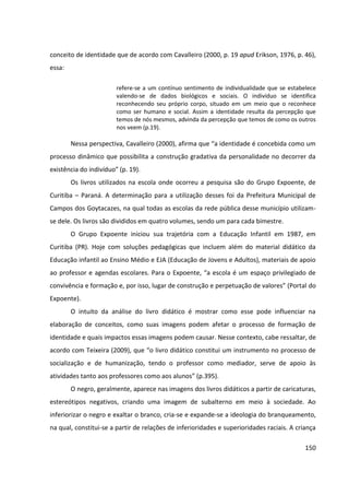 150
conceito de identidade que de acordo com Cavalleiro (2000, p. 19 apud Erikson, 1976, p. 46),
essa:
refere-se a um contínuo sentimento de individualidade que se estabelece
valendo-se de dados biológicos e sociais. O indivíduo se identifica
reconhecendo seu próprio corpo, situado em um meio que o reconhece
como ser humano e social. Assim a identidade resulta da percepção que
temos de nós mesmos, advinda da percepção que temos de como os outros
nos veem (p.19).
Nessa perspectiva, Cavalleiro (2000), afirma que “a identidade é concebida como um
processo dinâmico que possibilita a construção gradativa da personalidade no decorrer da
existência do indivíduo” (p. 19).
Os livros utilizados na escola onde ocorreu a pesquisa são do Grupo Expoente, de
Curitiba – Paraná. A determinação para a utilização desses foi da Prefeitura Municipal de
Campos dos Goytacazes, na qual todas as escolas da rede pública desse município utilizam-
se dele. Os livros são divididos em quatro volumes, sendo um para cada bimestre.
O Grupo Expoente iniciou sua trajetória com a Educação Infantil em 1987, em
Curitiba (PR). Hoje com soluções pedagógicas que incluem além do material didático da
Educação infantil ao Ensino Médio e EJA (Educação de Jovens e Adultos), materiais de apoio
ao professor e agendas escolares. Para o Expoente, “a escola é um espaço privilegiado de
convivência e formação e, por isso, lugar de construção e perpetuação de valores” (Portal do
Expoente).
O intuito da análise do livro didático é mostrar como esse pode influenciar na
elaboração de conceitos, como suas imagens podem afetar o processo de formação de
identidade e quais impactos essas imagens podem causar. Nesse contexto, cabe ressaltar, de
acordo com Teixeira (2009), que “o livro didático constitui um instrumento no processo de
socialização e de humanização, tendo o professor como mediador, serve de apoio às
atividades tanto aos professores como aos alunos” (p.395).
O negro, geralmente, aparece nas imagens dos livros didáticos a partir de caricaturas,
estereótipos negativos, criando uma imagem de subalterno em meio à sociedade. Ao
inferiorizar o negro e exaltar o branco, cria-se e expande-se a ideologia do branqueamento,
na qual, constitui-se a partir de relações de inferioridades e superioridades raciais. A criança
 