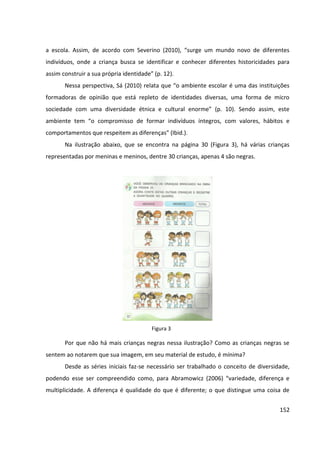 152
a escola. Assim, de acordo com Severino (2010), “surge um mundo novo de diferentes
indivíduos, onde a criança busca se identificar e conhecer diferentes historicidades para
assim construir a sua própria identidade” (p. 12).
Nessa perspectiva, Sá (2010) relata que “o ambiente escolar é uma das instituições
formadoras de opinião que está repleto de identidades diversas, uma forma de micro
sociedade com uma diversidade étnica e cultural enorme” (p. 10). Sendo assim, este
ambiente tem “o compromisso de formar indivíduos íntegros, com valores, hábitos e
comportamentos que respeitem as diferenças” (Ibid.).
Na ilustração abaixo, que se encontra na página 30 (Figura 3), há várias crianças
representadas por meninas e meninos, dentre 30 crianças, apenas 4 são negras.
Por que não há mais crianças negras nessa ilustração? Como as crianças negras se
sentem ao notarem que sua imagem, em seu material de estudo, é mínima?
Desde as séries iniciais faz-se necessário ser trabalhado o conceito de diversidade,
podendo esse ser compreendido como, para Abramowicz (2006) “variedade, diferença e
multiplicidade. A diferença é qualidade do que é diferente; o que distingue uma coisa de
Figura 3
 