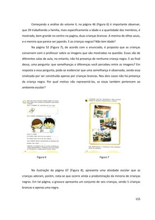 155
Começando a análise do volume II, na página 46 (Figura 6) é importante observar,
que 29 trabalhando a família, mais especificamente a idade e a quantidade dos membros, é
mostrado, bem grande no centro na pagina, duas crianças brancas. A menina de olhos azuis,
e o menino que parece ser japonês. E as crianças negras? Não tem idade?
Na página 52 (Figura 7), de acordo com o enunciado, é proposto que as crianças
conversem com o professor sobre as imagens que são mostradas na questão. Essas são de
diferentes salas de aula, no entanto, não há presença de nenhuma criança negra. E ao final
dessa, uma pergunta: que semelhanças e diferenças você percebeu entre as imagens? Em
resposta a essa pergunta, pode-se evidenciar que uma semelhança é observada, sendo essa
sinalizada por ser constituída apenas por crianças brancas. Nos dois casos não há presença
da criança negra. Por qual motivo não representá-las, se essas também pertencem ao
ambiente escolar?
Na ilustração da página 67 (Figura 8), apresenta uma atividade escolar que as
crianças adoram, porém, nota-se que ocorre ainda a predominação da minoria de crianças
negras. Em tal página, a gravura apresenta um conjunto de seis crianças, sendo 5 crianças
brancas e apenas uma negra.
Figura 6 Figura 7
 